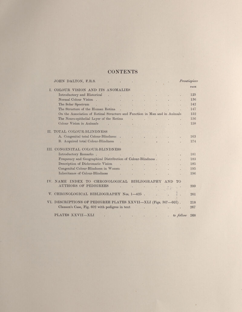 CONTENTS JOHN DALTON, F.R.S. ... . Frontispiece I. COLOUR VISION AND ITS ANOMALIES Introductory and Historical . . . . .125 Normal Colour Vision . . . . . . . .136 The Solar Spectrum . . . . . . . .142 The Structure of the Human Retina . . . . . .147 On the Association of Retinal Structure and Function in Man and in Animals 152 The Neuro-epithelial Layer of the Retina . . . . . 156 Colour Vision in Animals ... ... 158 II. TOTAL COLOUR-BLINDNESS A. Congenital total Colour-Blindness . . . . . . 163 B. Acquired total Colour-Blindness . . . . . . 174 III. CONGENITAL COLOUR-BLINDNESS Introductory Remarks . . . . . . . .181 Frequency and Geographical Distribution of Colour-Blindness . . . 183 Description of Dichromatic Vision . . . . . .185 Congenital Colour-Blindness in Women . . . . .195 Inheritance of Colour-Blindness . . . . . .196 IV. NAME INDEX TO CHRONOLOGICAL BIBLIOGRAPHY AND TO AUTHORS OF PEDIGREES . . . . ; . 200 V. CHRONOLOGICAL BIBLIOGRAPHY Nos. 1—425 . . , Î . 201 VI. DESCRIPTIONS OF PEDIGREE PLATES XXVII—XLI (Figs. 367—601) . 218 Clausen’s Case, Fig. 602 with pedigree in text .... 267 to follow 268 PLATES XXVII—XLI