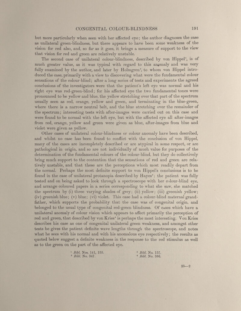 but more particularly when seen with her affected eye; the author diagnoses the case as unilateral green-blindness, but there appears to have been some weakness of the vision for red also, and, so far as it goes, it brings a measure of support to the view that vision for red and green are relatively unstable. The second case of unilateral colour-blindness, described by von Hippel 1 , is of much greater value, as it was typical with regard to this anomaly and was very fully examined by the author, and later by Holmgren 3 , to whom von Hippel intro duced the case, primarily with a view' to discovering what were the fundamental colour sensations of the colour-blind; after a long series of tests and experiments the agreed conclusions of the investigators were that the patient’s left eye was normal and his right eye was red-green-blind; for his affected eye the two fundamental tones were pronounced to be yellow and blue, the yellow stretching over that part of the spectrum usually seen as red, orange, yellow and green, and terminating in the blue-green, where there is a narrow neutral belt, and the blue stretching over the remainder of the spectrum; interesting tests with after-images were carried out on this case and were found to be normal with the left eye, but with the affected eye all after-images from red, orange, yellow and green were given as blue, after-images from blue and violet were given as yellow. Other cases of unilateral colour-blindness or colour anomaly have been described, and whilst no case has been found to conflict with the conclusion of von Hippel, many of the cases are incompletely described or are atypical in some respect, or are pathological in origin, and so are not individually of much value for purposes of the determination of the fundamental colours of the colour-blind, but they do collectively bring much support to the contention that the sensations of red and green are rela tively unstable, and that these are the perceptions which most readily depart from the normal. Perhaps the most definite support to von Hippel’s conclusions is to be found in the case of unilateral protanopia described by Hayes 3 ; the patient was fully tested and on being asked to look through a spectroscope with her colour-blind eye, and arrange coloured papers in a series corresponding to what she saw, she matched the spectrum by (i) three varying shades of grey; (ii) yellow; (iii) greenish yellow; (iv) greenish blue; (v) blue; (vi) violet. This case had a colour-blind maternal grand father, which supports the probability that the case was of congenital origin, and belonged to the usual type of congenital red-green blindness. Of cases which have a unilateral anomaly of colour vision which appears to affect primarily the perception of red and green, that described by von Kries 4 is perhaps the most interesting. Yon Kries describes his case as one of congenital unilateral green weakness, and amongst other tests he gives the patient definite wave lengths through the spectroscope, and notes what he sees with his normal and with his anomalous eye respectively; the results as quoted below suggest a definite weakness in the response to the red stimulus as well as to the green on the part of the affected eye. 1 Bibl. Nos. 141, 155 3 Bibl. No. 347. 25—2 2 Bibl. No. 157. 4 Bibl. No. 386.