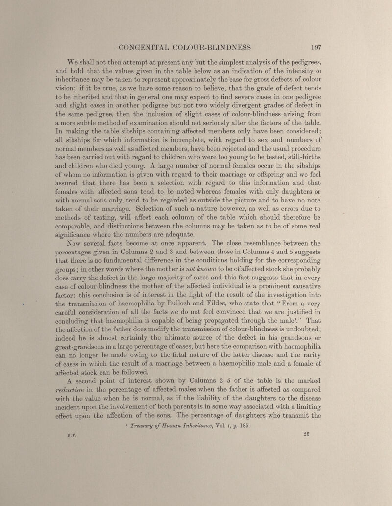 We shall not then attempt at present any but the simplest analysis of the pedigrees, and hold that the values given in the table below as an indication of the intensity or inheritance may be taken to represent approximately the case for gross defects of colour vision; if it be true, as we have some reason to believe, that the grade of defect tends to be inherited and that in general one may expect to find severe cases in one pedigree and slight cases in another pedigree but not two widely divergent grades of defect in the same pedigree, then the inclusion of slight cases of colour-blindness arising from a more subtle method of examination should not seriously alter the factors of the table. In making the table sibships containing affected members only have been considered; all sibships for which information is incomplete, with regard to sex and numbers of normal members as well as affected members, have been rejected and the usual procedure has been carried out with regard to children who were too young to be tested, still-births and children who died young. A large number of normal females occur in the sibships of whom no information is given with regard to their marriage or offspring and we feel assured that there has been a selection with regard to this information and that females with affected sons tend to be noted whereas females with only daughters or with normal sons only, tend to be regarded as outside the picture and to have no note taken of their marriage. Selection of such a nature however, as well as errors due to methods of testing, will affect each column of the table which should therefore be comparable, and distinctions between the columns may be taken as to be of some real significance where the numbers are adequate. Now several facts become at once apparent. The close resemblance between the percentages given in Columns 2 and 3 and between those in Columns 4 and 5 suggests that there is no fundamental difference in the conditions holding for the corresponding groups; in other words where the mother is not ltnown to be of affected stock she probably does carry the defect in the large majority of cases and this fact suggests that in every case of colour-blindness the mother of the affected individual is a prominent causative factor: this conclusion is of interest in the light of the result of the investigation into the transmission of haemophilia by Bulloch and Fildes, who state that “From a very careful consideration of all the facts we do not feel convinced that we are justified in concluding that haemophilia is capable of being propagated through the male 1 .” That the affection of the father does modify the transmission of colour-blindness is undoubted; indeed he is almost certainly the ultimate source of the defect in his grandsons or great-grandsons in a large percentage of cases, but here the comparison with haemophilia can no longer be made owing to the fatal nature of the latter disease and the rarity of cases in which the result of a marriage between a haemophilic male and a female of affected stock can be followed. A second point of interest shown by Columns 2-5 of the table is the marked reduction in the percentage of affected males when the father is affected as compared with the value when he is normal, as if the liability of the daughters to the disease incident upon the involvement of both parents is in some way associated with a limiting effect upon the affection of the sons. The percentage of daughters who transmit the 1 Treasury of Human Inheritance , Yol. I, p. 185. b.t. 26