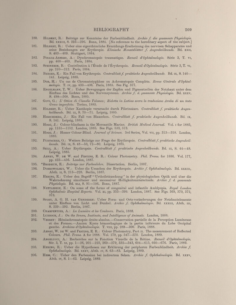 180. Hilbert, R. : Beiträge zur Kenntniss der Farbenblindheit. Archiv f. die gesammte Physiologie. Bd. xxxiii, S. 293—296. Bonn, 1881. [No référencé to the hereditary aspect of the subject.] 181. Hilbert, K. : Ueber eine eigentümliche Ermüdungs-Erscheinung des nervösen Sehapparates und seine Beziehungen zur Erythropie. Klinische Monatsblätter f. Augenheilkunde. Bd. xxn, S. 403—409. Stuttgart, 1884. 182. Posada-Armigo, A. : Dyschromatopsie traumatique. Recueil d’Ophtalmologie. Série 3, T. vi, pp. 468—469. Paris, 1884. 183. Steinheim, B. : Contribution à l’Etude de l’Érythropsie. Recueil cCOphtalmologie. Série 3, T. vi, pp. 210—212. Paris, 1884. 184. Berger, E. : Ein Fall von Erythropsie. Centralblatt f. praktische Auqenheilkunde. Bd. ix, S. 140— 141. Leipzig, 1885. 185. Dor, H. : Un cas de Chromatotyphlose ou Achromatopsie Complète. Revue Générale d’Ophtal- mologie. T. iv, pp. 433—436. Paris, 1885. See Eig. 377. 186. Engelmann, T. W. : Ueber Bewegungen der Zapfen und Pigmentzellen der Netzhaut unter dem Einfluss des Lichtes und des Nervensystems. Archiv f. d. gesammte Physiologie. Bd. xxxv, S. 498—508. Bonn, 1885. 187. Govi, G. : L’ Ottica di Claudio Tolomeo; Ridotta in Latino sovra la traduzione Araba di un testa Greco imperfetto. Torino, 1885. 188. Hilbert, R. : Ueber Xanthopie verursacht durch Pikrinsäure. Centralblatt f. praktische Augen heilkunde. Bd. ix, S. 70—71. Leipzig, 1885. 189. Hirschberg, J. : Ein Fall von Blausehen. Centralblatt f. praktische Augenheilkunde. Bd. ix, S. 141. Leipzig, 1885. 190. Hogg, J. : Colour-blindness in the Mercantile Marine. British Medical Journal. Yol. i for 1885, pp. 1151—1152. London, 1885. See Figs. 533, 573. 191. Hogg, J. : Homer Colour-Blind. Journal of Science. 3rd Sériés, Vol. vu, pp. 313—318. London, 1885. 192. Purtscher, O. : Weitere Beiträge zur Frage der Erythropsie. Centralblatt f. praktische Augenheil kunde. Bd. ix, S. 48—53, 72—80. Leipzig, 1885. 193. Szili, A. : Ueber Erythropsie. Centralblatt f. praktische Augenheilkunde. Bd. ix, S. 44—48. Leipzig, 1885. 194. Abney, W. de W. and Festinq, E. R. : Colour Photometry. Phil. Trans, for 1886. Yol. 177, pp. 423—456. London, 1887. 195. *Brodhun, E. : Beiträge zur Farbenlehre. Dissertation. Berlin, 1887. 196. Dobrowolsky, W. : Ueber die Ursachen der Erythropsie. Archiv f. Ophthalmologie. Bd. xxxiii, Abth. il, S. 213—228. Berlin, 1887. 197. Hering, E. : Ueber den Begriff “ Ui'theilstäuschung ” in der physiologischen Optik und über die Wahrnehmung simultaner und successiver Helligkeitsunterschiede. Archiv f. d. gesammte Physiologie. Bd. xli, S. 91—106. Bonn, 1887. 198. Nettleship, E. : On some of the forms of congenital and infantile Amblyopia. Royal London Ophthalmie Hospital Reports. Yol. Xi, pp. 353—399. London, 1887. See Figs. 369, 370, 372, 373. 199. Stört, A. G. H. van Genderen: Ueber Form- und Orts-veränderungen der Netzhautelemente unter Einfluss von Licht und Dunkel. Archiv f. Ophthalmologie. Bd. xxxiii, Abth. m, S. 229—292. Berlin, 1887. 200. Charpentier, A. : La Lumière et les Couleurs. Paris, 1888. 201. Lubbock, J.: On the Senses, Instincts, and Intelligence of Animais. London, 1888. 202. Verrey; Plémiachromatopsie droite absolue.—Conservation partielle de la Perception Lumineuse et des Formes.—Ancien Kyste hémorrhagique de la partie inférieure du Lobe Occipital gauche. Archives d’Ophtalmologie. T. vm, pp. 289—300. Paris, 1888. 203. Abney, W. de W. and Festing, E. R. : Colour Photometry, Part il. The measurement of Reflected Colours. Phil. Trans. A for 1888. Vol. 179, pp. 547—570. London, 1889. 204. Angelucci, A. : Recherches sur la Fonction Visuelle de la Rétine. Recueil d’Ophtalmologie. Sér. 3, T. xi, pp. 1—26, 201—225, 269—279, 332—343, 604—615, 660—676. Paris, 1889. 205. Hering, E. : Ueber die Hypothesen zur Erklärung der peripheren Farbenblindheit. Archiv f. Ophthalmologie. Bd. xxxv, Abth. iv, S. 63—83. Leipzig, 1889. 206. Hess, C. : Ueber den Farbensinn bei indirectem Sehen. Archiv f. Ophthalmologie. Bd. xxxv, Abth. iv, S. 1—62. Leipzig, 1889.