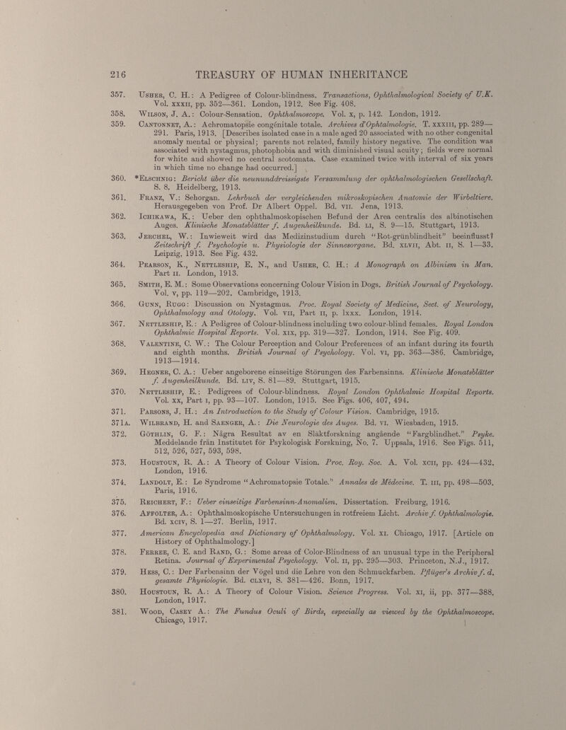 357. Usher, C. H.: A Pedigree of Colour-blindness. Transactions , Ophthalmological Society of U.K. Vol. xxxii, pp. 352—361. London, 1912. See Fig. 408. 358. Wilson, J. A.: Colour-Sensation. Ophthalmoscope. Vol. x, p. 142. London, 1912. 359. Cantonnet, A.: Achromatopsie congenitale totale. Archives J Ophtalmologie. T. xxxiii, pp. 289— 291. Paris, 1913. [Describes isolated case in a male aged 20 associated with no other congenital anomaly mental or physical; parents not related, family history negative. The condition was associated with nystagmus, photophobia and with diminished visual acuity; fields were normal for white and showed no central scotomata. Case examined twice with interval of six years in which time no change had occurred.] x 360. *Elschnig : Bericht über die neununddreissigste Versammlung der ophthalmologischen Gesellschaft. S. 8. Heidelberg, 1913. 361. Franz, V.: Sehorgan. Lehrbuch der vergleichenden mikroskopischen Anatomie der Wirbeltiere. Herausgegeben von Prof. Dr Albert Oppel. Bd. vii. Jena, 1913. 362. Ichikawa, K.: Ueber den ophthalmoskopischen Befund der Area centralis des albinotischen Auges. Klinische Monatsblätter f. Augenheilkunde. Bd. li, S. 9—15. Stuttgart, 1913. 363. Jerchel, W.: Inwieweit wird das Medizinstudium durch “Rot-grünblindheit” beeinflusst? Zeitschrift f Psychologie u. Physiologie der Sinnesorgane. Bd. xlvii, Abt. n, S. 1—33. Leipzig, 1913. See Fig. 432. 364. Pearson, K., Nettleship, E. IST., and Usher, C. H.: A Monograph on Albinism in Man. Part ii. London, 1913. 365. Smith, E. M.: Some Observations concerning Colour Vision in Dogs. British Journal of Psychology. Vol. v, pp. 119—202. Cambridge, 1913. 366. Gunn, Rugg: Discussion on Nystagmus. Proc. Royal Society of Medicine , Sect, of Neurology , Ophthalmology and Otology. Vol. vn, Part n, p. lxxx. London, 1914. 367. Nettleship, E.: A Pedigree of Colour-blindness including two colour-blind females. Royal London Ophthalmic Hospital Reports. Vol. xix, pp. 319—327. London, 1914. See Fig. 409. 368. Valentine, C. W.: The Colour Perception and Colour Preferences of an infant during its fourth and eighth months. British Journal of Psychology. Vol. vi, pp. 363—386. Cambridge, 1913—1914. 369. Hegner, C. A.: Ueber angeborene einseitige Störungen des Farbensinns. Klinische Monatsblätter f Augenheilkunde. Bd. liv, S. 81—89. Stuttgart, 1915. 370. Nettleship, E.: Pedigrees of Colour-blindness. Royal London Ophthalmie Hospital Reports. Vol. xx, Part i, pp. 93—107. London, 1915. See Figs. 406, 407, 494. 371. Parsons, J. II.: An Introduction to the Study of Colour Vision. Cambridge, 1915. 371a. Wilbrand, H. and Saenger, A.: Die Neurologie des Auges. Bd. vi. Wiesbaden, 1915. 372. Göthlin, G. F.: Nägra Resultat av en Släktforskning angäende “Fargblindhet.” Psyke. Meddelande frän Institutet for Psykologisk Forskning, No. 7. Uppsala, 1916. See Figs. 511, 512, 526, 527, 593, 598. 373. Houstoun, R. A.: A Theory of Colour Vision. Proc. Roy. Soc. A. Vol. xcn, pp. 424—432. London, 1916. 374. Landolt, E.: Le Syndrome “Achromatopsie Totale.” Annales de Medecine. T. hi, pp. 498—503. Paris, 1916. 375. Reichert, F.: TJeber einseitige Farbensinn-Anomalien. Dissertation. Freiburg, 1916. 376. Affolter, A.: Ophthalmoskopische Untersuchungen in rotfreiem Licht. Archiv f Ophthalmologie. Bd. xciv, S. 1—27. Berlin, 1917. 377. American Encyclopedia and Dictionary of Ophthalmology. Vol. xi. Chicago, 1917. [Article on History of Ophthalmology.] 378. Ferree, C. E. and Rand, G.: Some areas of Color-Blindness of an unusual type in the Peripheral Retina. Journal of Experimental Psychology. Vol. n, pp. 295—303. Princeton, N.J., 1917. 379. Hess, C.: Der Farbensinn der Vögel und die Lehre von den Schmuckfarben. Pflüger’s Archiv f. d. gesamte Physiologie. Bd. clxvi, S. 381—426. Bonn, 1917. 380. Houstoun, R. A.: A Theory of Colour Vision. Science Progress. Vol. xi, ii, pp. 377—388. London, 1917. 381. Wood, Casey A.: The Fundus Oculi of Birds , especially as viewed by the Ophthalmoscope. Chicago, 1917. j