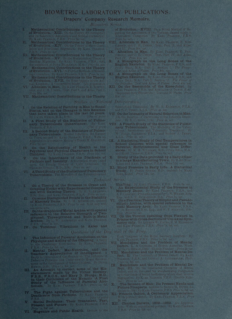 BIOMETRIC LABORATORY PUBLH Drapers’ Company Research Memoi Mathematii cal Contribui of Evolution .—XIII. Onth and its Relatiôi By Karl Pear son, F.R.S. Pri Mathematii sal Contribui of Evolution . -XIV. Ontb lation and Non- ■linear Regress! Mathematii sal Contribut of Evolution .—XV. Onthe Random Migra fj 11, V ARI : Mathemati cal Contribu 1 of Evolution. -XVI. On Fin Mathematii cal Contribui of Evolution .—XVII. Uni mal Kingdom. A Cooperative ; Albinism in . Man. By Kai Biometric ions to the Theory ions to the Theory IX, Albinie English i TIONS VII. Mathematical Contributions to the Theory Studies in Nation I. On the Relation of Fertility in Man to Social Status, and on the Changes in this Relation that have taken place in the last 50 years. II. A First Study of the Statistics of Pulmo nary Tuberculosis (Inheritance), liy Karl II. APoui III. A Second Study of the Statistics of Pulmo nary Tuberculosis. Marital Infection. By Ernest W. Palin Eldest« IX. ^Statistical St IV. On the Relationship of Health to the Parental. Envir Psychical and Physical Characters in School ences. Bv M. fl, ' Children. By Karl Pearson, F.R.S, Price 15s. net. and Kart, Pearson V. On the Inheritance of the Diathesis of X. Study of the Dt Phthisis and Insanity. A Statistical Study based in a large Manul VI. AThirdStudyoftheStatisticsofPulmonary Study. By 1 ‘krct Tuberculosis. The Mortality of the Tuberculous and Noel Kakn. Price dy of Or of the s of the ace ti I. On a Theory of the Stresses in Crane and Coupling Hooks with Experimental Compari son with Existing Theory. By'E. S. Andrews. II. On some Disregarded Points in the Stability of Masonry Dams.^ By L. \V. Atoherley, assisted III. Onthe Graphicsof Metal Arches with special reference to the Relative Strength of Two- pivoted, Three-pivoted and Built-in Metal Arches. By L. W. Atcberley and Karl Pearson, F.R.S. Price 5a. net . IV. On Torsional Vibrations in Axles and I. The Influence of Parental Alcoholism on the Physique and Ability of the Offspring. A Reply F.R.S? Price U < 6°ii. iwb llU ' VA,< ’ II. Mental Defect, Mal-Nutrition, and the Teacher’s Appreciation of Intelligence. A Defective Physique and Unfavourable Home Environ ment on the intelligence of School Children.’ By David Heron, D.Sc. Price 1». 6 d . net . III. An Attempt to correct some of the Mis statements made by Sir Victor Horsley, F.R.S., F.R.C.S., and Mary D. Sturge, M.D., in their Criticisms of the Memoir ‘A First Study of the Influence of Parental Alco holism.' By Karl Pearson, F.R.S. Pri ■ Is, orf, net. IV. The Fight against Tuberculosis and the Death-rate from Phthisis. Bv Karl Pearson, F.R.S. ' [0»d of print V. Social Problems: Their Treatment, Past, Present and Future. By Karl Pearson, F.R.S. Price Is. 6 d. net. VI. Eugenics and Public Health. I.ectme to the Str6SS6S i