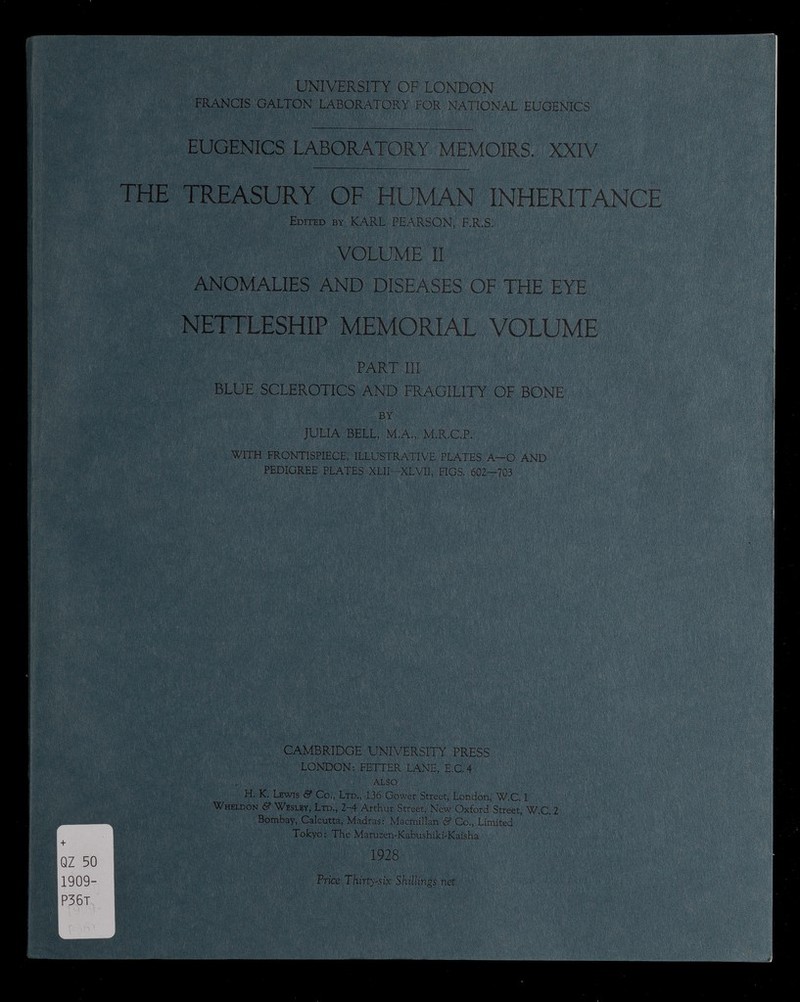 r + QZ 50 1909- P36t UNIVERSITY OF LONDON FRANCIS GALTON LABORATORY FOR NATIONAL EUGENICS EUGENICS LABORATORY MEMOIRS. XXIV THE TREASURY OF HUMAN INHERITANCE Edited by KARL PEARSON, F.R.S. VOLUME II ANOMALIES AND DISEASES OF THE EYE NETTLESHIP MEMORIAL VOLUME PART III BLUE SCLEROTICS AND FRAGILITY OF BONE BY JULIA BELL, M.A., M.R.C.P. WITH FRONTISPIECE, ILLUSTRATIVE PLATES A—O AND PEDIGREE PLATES XLII-XLVII, FIGS. 602-703 CAMBRIDGE UNIVERSITY PRESS LONDON: FETTER LANE, E.C.4 ALSO H, K. Lewis & Co., Ltd., 136 Gower Street, London, W.C, 1 Wheldon & Wesley, Ltd., 2-4 Arthur Street, New Oxford Street, W.C. 2 Bombay, Calcutta, Madras: Macmillan & Co., Limited Tokyo: The Maruzen-Kabushiki-Kaisha 1928 Price Thirty-six Shillings net