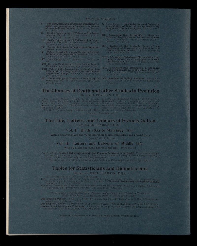 Tracts for I. The Digamma and Trigamma Functions (to assist the summation of series in products of inverse linear factors). By Eleanor Pairman, M.A. Price 3s. net. IX. On the Construction of Tables and on Inter polation. Part I. Üni-vsiriàté Tables. By Karl Pearson, F.R.S. Price 3s. 9 d. net. III. On the Construction of Tables and on Inter polation. Part II. Bi-variate Tables. By Karl Pearson, F.R.S. Price 3s. 9d. net. IV. Facsimile Reissue of Legendre’s P-Function Tables. Price 3s. 9 d. net. V. Tableof the Coefficients of Everett’s Central- Difference Interpolation Formula. By A. J. Thompson, B.Sc. Price 3s. 9rf. net. VI. Smoothing. By E. C. Rhodes, B.A. Price 3s. 9 d. net. VII. On the Evaluation of the Incomplete B- Function. By H. E. Soper, M.A. Price 3s. 9 d. net. VIII. Table of the Logarithms of the Complete P-Function, for Argument 2 to 1200 beyond Legendre’s Range. By Egon S. Pearson, M.A. Price 3s. 9 d. net. IX. Table of Log r (x) from x = l to 50-9 by in tervals of '01. By John Brownlee, M.D., D.Sc. Price 3s. 9d. net. Computers. X (Double Number). On Quadrature and Cubature, or on Methods of Determining approximately Single and Double Integrals. By J. 0. Irwin, M.Sc. Price 7s. 6 d. net. XI. Logarithmetica Britannica, a Standard Table of Logarithms to 20 decimal Places. By A. J. Thompson. Part IX. Numbers 90,000 to 100,000. Price 15s. net. XII. Tables of the Probable Error of the Coefficient of Correlation as found by the Product Moment Method. By Karl Holzinger, Pk.D. Price 3s. 9 d. net. XIII. Bibliotheca Tabularum Mathematicarum, being a Descriptive Catalogue of Mathe matical Tables. By James Henderson, M.A. Part I. Logarithmic Tables. Price 9s. net. XIV. Logarithmetica Britannica, a Standard Table of Logarithms to 20 decimal Places. By A. J. Thompson. Part VIII. Numbers 80,000 to 90,000. Price 15s. net. XV. Random Sampling Numbers. Arranged by L. II. C. Tippett, M.Sc. Foreword by the Editor. Price 3s. 9 d. net. The Chances of Death and other Studies in Evolution By KARL PEARSON, F.R.S. Vol. I. 1. The Chances of Death. 2. The Scientific in the Customs of Mediaeval Witchcraft. 10. Ashiepattle, or Aspect of Monte Carlo Roulette. 3. Reproductive Selection. Hans seeks his Luck. 11. Kindred Group Marriage. Parti. 4. Socialism and Natural Selection. 5. Politics and Mother Age Civilisation. Part II. General Words for Sex Scieuce. G. Reaction. 7. Woman and Labour. 8. Varia- and Kinship. Part III. Special Words for Sex and Relation- tion in Man and Woman. . ship. 12. The German Passion Play; A Study in the Vol. II. 9. Woman as Witch. Evidences of Mother-Right Evolution of Western Christianity. Reissue. Price 30 s. net. The Life, Letters, and Labours of Francis Galton By KARL PEARSON, F.R.S. r Vol. I. Birth 1822 to Marriage 1853. With 5 pedigree plates and 72 photographic plates, frontispiece and 2 text-figures. Price of Vol, I, 36s. net. Vol. II. Letters and Labours of Middle Life. With 50 plates and many figures in the text. Price 45s. net . : - ' . Price 7s. 6 d. net. Revised Baby Charts (Male and Female) for Weight and Health. The Charts are mounted for hanging Oil the walls of ‘Baby Welcome’ or * Infant Welfare’ Centres, or they may be used for plotting the growth of Infants, and testing whether they are maintaining their grade. The above works can all be obtained from the Cambridge University Press, Fetter Lane, E.C. 4. Tables for Statisticians and Biometricians Edited by KARL PEARSON, E.R.S. The new edition of this book will consist of two parts. Part I embraces the First Edition carefully revised. It has now been issued price 15s. net, plus postage (Great Britain Is., abroad Is. 6d.), and may be obtained direct from the Biometric Laboratory, University College London, or through any bookseller. 6 ’ Part II will contain all the Tables issued in Biometrika during the last ten years together with a number of Tables not yet published, but at present being computed. It is hoped to issue It this year. The following works prepared in the Biometric Laboratory can be obtained as Government Publications from II.M. Stationery Office or through any Bookseller. The English Convict. A Statistical Study. By Charles Goring, M.D. Text. Price 9s. Tables of Measurements (printed by Convict-Labour). Price 5s. The English Convict. An Abridgement. By Charles Goring, M.D. With a preface by Karl Pearson, F.R.S. Price 3s Tables of the Incomplete P-Function. Prepared by the Computing Staff, Biometric Laboratory, and edited with an Introduction by Karl Pearson, F.R.S. Price £2. 2s. PRINTED IN GREAT BRITAIN BY W. LEWIS, M.A., AT THE CAMBRIDGE UNIVERSITY PRESS