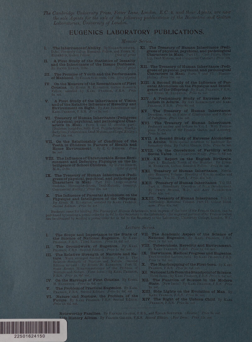 The Cambridge University Press, Fetter Lane , London , E. C. 4, and their Agents, are now the sole Agents for the sale of the following publications of the Biometric and Galton Laboratories, University of London. I. The Inheritance of Ability. By Edgar Schuster, D.Sc., Formerly Galton Research Fellow, and Ethel M. Elderton, Galton Fellow. {Out of print II. A First Study of the Statistics of Insanity and the Inheritance of the Insane Diathesis. By David Heron, D.Sc. {Out of print III. The Promise of Youth and the Performance of Manhood. BvEdgar Schuster, D.Sc. [ Out of print IV. On the Measure of the Resemblance of First Cousins. By Ethel M. Elderton, Galton Research Fellow, assisted by Karl Pearson, F.R.S. Price 5s. net. V. A First Study of the Inheritance of Vision and of the Relative Influence of Heredity and Environment on Sight. By Amy Barrington and Karl Pearson, F.R.S. Price 5s. net. VI. Treasury of Human Inheritance (Pedigrees of physical, psychical, and pathological Char acters in Man). Parts I and II (double part). (Diabetes insipidus, Split-Foot, Polydactylism, Brachy- dactylism,Tuberculosis,Deaf-Mutism,andLegal Ability.) Price 14s. net. VII. On the Relationship of Condition of the Teeth in Children to Factors of Health and Home Environment. By E. C. Rhodes. Price 9s. net. VIII. The Influence of Unfavourable Home Envi ronment and Defective Physique on the In telligence of School Children. By David Heron, M.A., D.Sc. {Out of print IX. The Treasury of Human Inheritance (Pedi grees of physical, psychical, and pathological Characters in Man). Part III. (Angioneurotic Oedema, Hermaphroditism, Deaf-Mutism, Insanity, Commercial Ability.) Price 10s. net. X. The Influence of Parental Alcoholism on the Physique and Intelligence of the Offspring. By Ethel M. Elderton, assisted by Karl Pearson, Second Edition. Price 6s. net. The Treasury of Human Inheritance (Pedi grees of physical, psychical, and pathological Characters in Man). Part IV. (Cleft Palate, Hare- Lip, Deaf-Mutism, and Congenital Cataract.) Price 10s. net. XII. The Treasury of Human Inheritance (Pedi grees of physical, psychical, and pathological Characters in Man). Parts V and VI. (Haemo philia.) Price 15s. net. XIII. A Second Study of the Influence of Par ental Alcoholism on the Physique and Intelli gence of the Offspring. By Kari. Pearson, F.R.S., and Ethel M. Elderton. Price 6s. net. XIV. A Preliminary Study of Extreme Alco holism in Adults. By Ami Barrington and Karl Pearson, F.R.S. Price 6s. net. XV. The Treasury of Human Inheritance. Dwarfism, with 49 Plates of Illustrations and 8 Plates of Pedigrees. Price 15s. net. XVI. The Treasury of Human Inheritance. Prefatory matter and indices to Vol. I. With Frontis piece Portraits of Sir Francis Galton and Ancestry. Price 5s. net. XVII. A Second Study of Extreme Alcoholism in Adults. With special reference to Inebriate Re formatory data. By David Heron, D.Sc. Price 6s. net. XVIII. On the Correlation of Fertility with Social Value. A Cooperative Study. Price1s.6d.net. XIX—XX. Report on the English Birthrate. Part I. England, North of the Humber. By Ethel M. Elderton, Galton Research Fellow. Price 9s. net. XXI. Treasury of Human Inheritance. Nettle- ship Memorial Volume. Heredity of Eye Anomalies and Diseases. Vol. II. Part I. Price 46s. net. XXII. Treasury of Human Inheritance. Vol. III. Part 1. Hereditary Disorders of Bone Development. By Percy Stocks, M.D., and Amy Barrington. Price 45s. net. XXIII. Treasury of Human Inheritance. Vol. II. Nettleship Memorial Volume. Part II. Colour Blind ness. Price 45s. net. EUGENICS LABORATORY PUBLICATIONS. Memoir Series. XI. Buckram cases for binding The Treasury of Human Inheritance, with impress of the bust of Sir Francis Galton, can be purchased by sending a postal order for 4s. 6 d. to the Secretary to the Laboratory. An engraved portrait of Sir Francis Galton can be obtained by sending a postal order for 4s. 6 d. to the Secretary to the Laboratory, University College, London, W.C. Lecture Series. I. The Scope and Importance to the State of the Science of National Eugenics. By Karl Pearson, F.R.S. Third Edition. Price Is. 6d. net. II. The Groundwork of Eugenics. By Karl Pearson, F.R.S. Second Edition. Price Is. 6 d. net. III. The Relative Strength of Nurture and Na ture. Much enlarged Second Edition. Part I. The Relative Strength of Nurture and Nature. (Second Edition revised.) By Ethel M. Elderton. Part II. Some Recent Misinterpretations of the Problem of Nurture and Nature. (First Issue.) By Kari, Pearson, F.R.S. Price 2s. 6c l. net. IV. On the Marriage of First Cousins. By Ethel M. Elderton. Price Is. 6 d. net. V. The Problem of Practical Eugenics. By Karl Pearson, F.R.S. Second Edition. Price Is. !><!. net. VI. Nature and Nurture, the Problem of the Future. By Karl Pearson, F.R.S. Second Edition. Price Is. 6d. net. VII. The Academic Aspect of the Science of National Eugenics. By Karl Pearson, F.R.S. Price is. 6 d. net. VIII. Tuberculosis, Heredity and Environment. By Karl Pearson, F.R.S. Price Is. 6 d. net. IX. Darwinism, Medical Progress and Eugenics. The Cavendish Lecture, 1912. By Karl Pearson, F.R.S. Price Is. 6 d. net. X. The Handicapping of the First-born. By Karl Pearson, F.R.S. Price 2s. 6 d. net. XI. National Life from the Standpoint of Science. (Third Issue.) By Karl Pearson, F.R.S. Price Is. 6 d. net. XII. The Function of Science in the Modern State. (New Issue.) By Karl Pearson, F.R.S. Price 2s. net. XIII. Side Lights on the Evolution of Man. By Karl Pearson, F.R.S. Price 3s. mt. XIV. The Right of the Unborn Child. By Karl Pearson, F.R.S. Price 3s. net. Noteworthy Families. By Francis Galton, F.R.S., and Edgar Schuster. (Reissue.) PriceSs.net. Ti fe History Album. By Francis Galton, F.R.S. Second Edition. (Hew Issue.) Pricel2s.net.