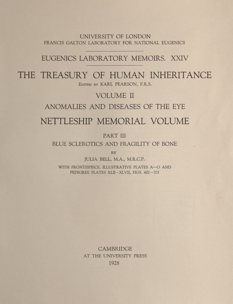 UNIVERSITY OF LONDON FRANCIS GALTON LABORATORY FOR NATIONAL EUGENICS EUGENICS LABORATORY MEMOIRS. XXIV THE TREASURY OF HUMAN INHERITANCE Edited by KARL PEARSON, F.R.S. VOLUME II ANOMALIES AND DISEASES OF THE EYE NETTLESHIP MEMORIAL VOLUME PART III BLUE SCLEROTICS AND FRAGILITY OF BONE BY JULIA BELL, M.A., M.R.C.P. WITH FRONTISPIECE, ILLUSTRATIVE PLATES A—O AND PEDIGREE PLATES XLII-XLVII, FIGS. 602-703 CAMBRIDGE AT THE UNIVERSITY PRESS 1928