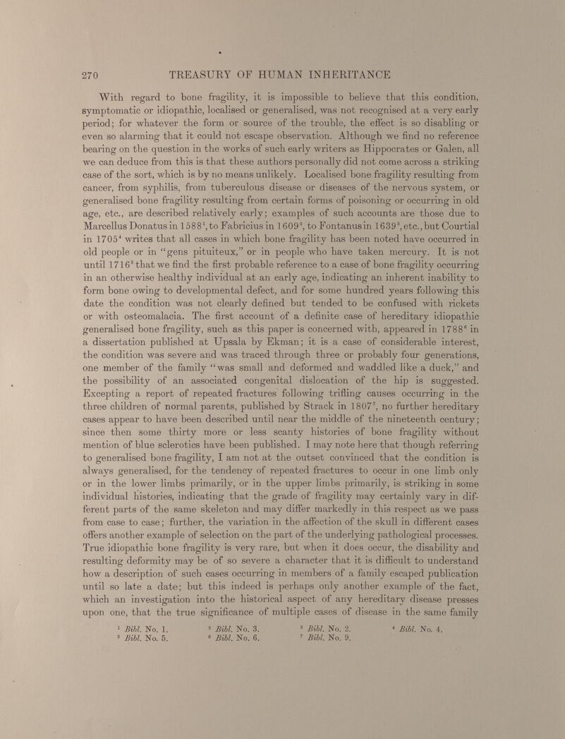 With regard to bone fragility, it is impossible to believe that this condition, symptomatic or idiopathic, localised or generalised, was not recognised at a very early period; for whatever the form or source of the trouble, the effect is so disabling or even so alarming that it could not escape observation. Although we find no reference bearing on the question in the works of such early writers as Hippocrates or Galen, all we can deduce from this is that these authors personally did not come across a striking case of the sort, which is by no means unlikely. Localised bone fragility resulting from cancer, from syphilis, from tuberculous disease or diseases of the nervous system, or generalised bone fragility resulting from certain forms of poisoning or occurring in old age, etc., are described relatively early; examples of such accounts are those due to Marcellus Donatus in 15 8 8to Fabricius in 16 0 9 2 , to Fontanus in 16 3 9 3 , etc., but Courtial in 1705 4 writes that all cases in which bone fragility has been noted have occurred in old people or in “gens pituiteux,” or in people who have taken mercury. It is not until 1716 5 that we find the first probable reference to a case of bone fragility occurring in an otherwise healthy individual at an early age, indicating an inherent inability to form bone owing to developmental defect, and for some hundred years following this date the condition was not clearly defined but tended to be confused with rickets or with osteomalacia. The first account of a definite case of hereditary idiopathic generalised bone fragility, such as this paper is concerned with, appeared in 1788 s in a dissertation published at Upsala by Ekman; it is a case of considerable interest, the condition was severe and was traced through three or probably four generations, one member of the family “was small and deformed and waddled like a duck,” and the possibility of an associated congenital dislocation of the hip is suggested. Excepting a report of repeated fractures following trifling causes occurring in the three children of normal parents, published by Strack in 1807’, no further hereditary cases appear to have been described until near the middle of the nineteenth century; since then some thirty more or less scanty histories of bone fragility without mention of blue sclerotics have been published. I may note here that though referring to generalised bone fragility, I am not at the outset convinced that the condition is always generalised, for the tendency of repeated fractures to occur in one limb only or in the lower limbs primarily, or in the upper limbs primarily, is striking in some individual histories, indicating that the grade of fragility may certainly vary in dif ferent parts of the same skeleton and may differ markedly in this respect as we pass from case to case; further, the variation in the affection of the skull in different cases offers another example of selection on the part of the underlying pathological processes. True idiopathic bone fragility is very rare, but when it does occur, the disability and resulting deformity may be of so severe a character that it is difficult to understand how a description of such cases occurring in members of a family escaped publication until so late a date; but this indeed is perhaps only another example of the fact, which an investigation into the historical aspect of any hereditary disease presses upon one, that the true significance of multiple cases of disease in the same family 1 Bibl. No. 1. 2 Bibl. No. 3. 3 Bill. No. 2. 4 Bill. No. 4. 5 Bill. No. 5. 6 Bill. No. 6. 7 Bill. No. 9.