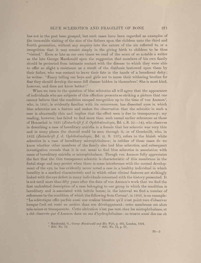 BLUE SCLEROTICS AND FRAGILITY OF BONE 271 has not in the past been grasped, but such cases have been regarded as examples of the inexorable visiting of the sins of the fathers upon the children unto the third and fourth generation, without any enquiry into the nature of the sin referred to, or a recognition that it may consist simply in the giving birth to children to be thus “visited.” Even so late as our own times we read of the scorn of so notable a writer as the late George Macdonald upon the suggestion that members of his own family should be protected from intimate contact with the disease to which they were able to offer so slight a resistance as a result of the diathesis bestowed upon them by their father, who was content to leave their fate in the hands of a beneficent deity; he writes: “Fancy telling our boys and girls not to nurse their withering brother for fear they should develop the same fell disease hidden in themselves ! She is most kind, however, and does not know better 1 .” When we turn to the question of blue sclerotics all will agree that the appearance of individuals who are subjects of this affection presents so striking a picture that one cannot believe that the condition escaped recognition up to the time of von Ammon 2 , who, in 1841, is evidently familiar with its occurrence, has dissected eyes in which blue sclerotics are a feature and makes the observation that the sclerotic in such a case is abnormally thin and implies that the effect seen is due to transparency; my reading, however, has failed to find more than such casual earlier references as those of Henzschel in 1831 [Zeitschrift f. cl. Ophthalmologic, Bd. i, S. 52—54), who observes in describing a case of hereditary aniridia in a female that her sclerotic was very thin and in many places the choroid could be seen through it, or of Gescheidt, who, in 1832 [Zeitschrift f. d. Ophthalmologic, Bd. n, S. 257), refers to the bluish white sclerotics in a case of hereditary microphthalmos; in neither of these cases do we know whether other members of the family also had blue sclerotics, and subsequent investigation reveals that it is not usual to find blue sclerotics in association with cases of hereditary aniridia or microphthalmos. Though von Ammon fully appreciates the fact that the thin transparent sclerotic is characteristic of this membrane in the foetal stage and may persist when there is some interference with the normal develop ment of the eye, he has evidently never noted a case in a healthy individual in which heredity is a marked characteristic and in which other clinical features are strikingly linked with the eye defect in many individuals concerned with the history presented. It is not until more than fifty years after the date of von Ammon’s work that we find the first undoubted description of a case belonging to our group in which the condition is hereditary and is associated with brittle bones ; in the interval we find a number of references to the condition of which the following from Cornaz 3 , in 1848, is an example : “La sclérotique offre parfois aussi une couleur bleuâtre qu’il n’est point rare d’observer lorsque l’œil est resté en arrière dans son développement : cette membrane est alors très-mince et transparente. Cette altération n’est pas rare chez les microphtlialmes, et a été observée par d’Ammon dans un cas d’hydrophthalme : on trouve aussi des cas où 1 Macdonald, G., George Macdonald and Mis Wife, p. 492, London, 1924. 2 Bill. No. 12. 3 PAU. No. 15, p. 67. 35—2