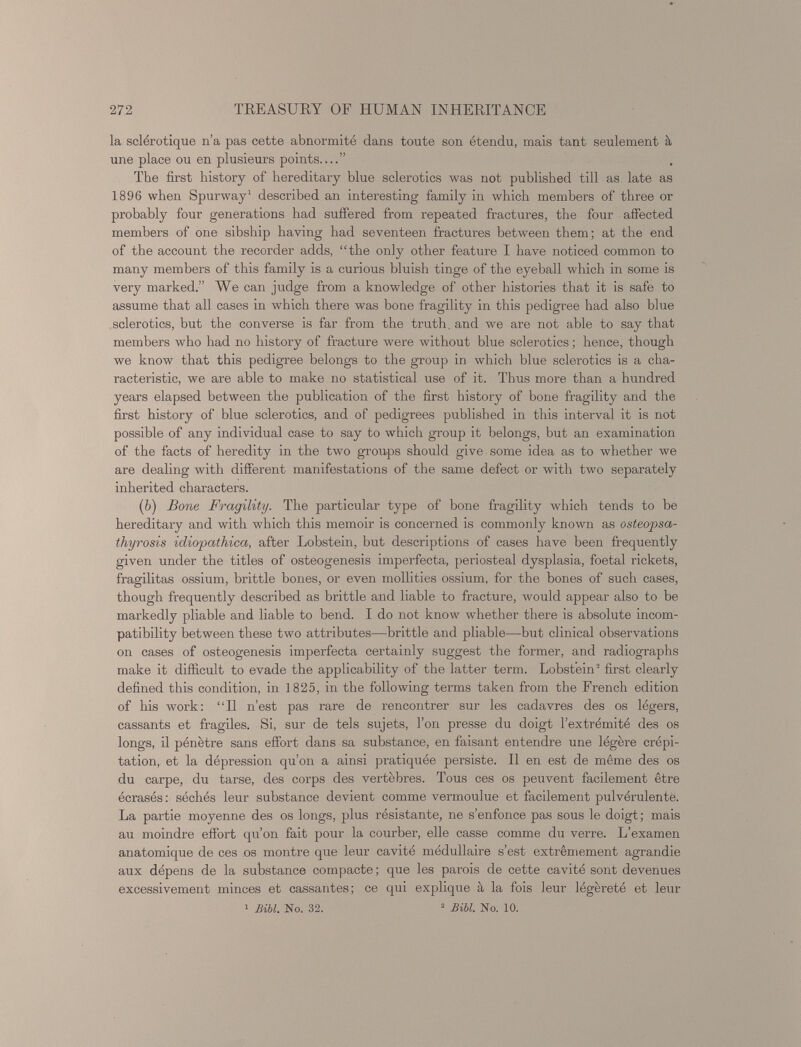 la sclérotique n’a pas cette abnormité dans toute son étendu, mais tant seulement à une place ou en plusieurs points ” The first history of hereditary blue sclerotics was not published till as late as 1896 when Spurway 1 described an interesting family in which members of three or probably four generations had sulfered from repeated fractures, the four affected members of one sibship having had seventeen fractures between them; at the end of the account the recorder adds, “the only other feature I have noticed common to many members of this family is a curious bluish tinge of the eyeball which in some is very marked.” We can judge from a knowledge of other histories that it is safe to assume that all cases in which there was bone fragility in this pedigree had also blue sclerotics, but the converse is far from the truth, and we are not able to say that members who had no history of fracture were without blue sclerotics ; hence, though we know that this pedigree belongs to the group in which blue sclerotics is a cha racteristic, we are able to make no statistical use of it. Thus more than a hundred years elapsed between the publication of the first history of bone fragility and the first history of blue sclerotics, and of pedigrees published in this interval it is not possible of any individual case to say to which group it belongs, but an examination of the facts of heredity in the two groups should give some idea as to whether we are dealing with different manifestations of the same defect or with two separately inherited characters. ( b ) Bone Fragility. The particular type of bone fragility which tends to be hereditary and with which this memoir is concerned is commonly known as osteopsa thyrosis idiopathica, after Lobstein, but descriptions of cases have been frequently given under the titles of osteogenesis imperfecta, periosteal dysplasia, foetal rickets, fragilitas ossium, brittle bones, or even mollities ossium, for the bones of such cases, though frequently described as brittle and liable to fracture, would appear also to be markedly pliable and liable to bend. I do not know whether there is absolute incom patibility between these two attributes—brittle and pliable—but clinical observations on cases of osteogenesis imperfecta certainly suggest the former, and radiographs make it difficult to evade the applicability of the latter term. Lobstein 2 first clearly defined this condition, in 1825, in the following terms taken from the French edition of his work: “Il n’est pas rare de rencontrer sur les cadavres des os légers, cassants et fragiles. Si, sur de tels sujets, l’on presse du doigt l’extrémité des os longs, il pénètre sans effort dans sa substance, en faisant entendre une légère crépi tation, et la dépression qu’on a ainsi pratiquée persiste. Il en est de même des os du carpe, du tarse, des corps des vertèbres. Tous ces os peuvent facilement être écrasés : séchés leur substance devient comme vermoulue et facilement pulvérulente. La partie moyenne des os longs, plus résistante, ne s’enfonce pas sous le doigt; mais au moindre effort qu’on fait pour la courber, elle casse comme du verre. L’examen anatomique de ces os montre que leur cavité médullaire s’est extrêmement agrandie aux dépens de la substance compacte ; que les parois de cette cavité sont devenues excessivement minces et cassantes; ce qui explique à la fois leur légèreté et leur 1 Bibl. No. 32. 2 Bill. No. 10.