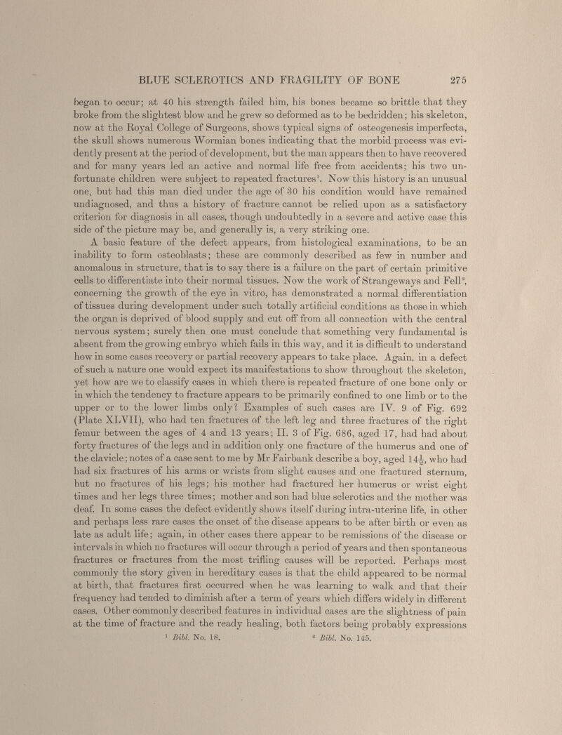 began to occur; at 40 his strength failed him, his bones became so brittle that they broke from the slightest blow and he grew so deformed as to be bedridden; his skeleton, now at the Royal College of Surgeons, shows typical signs of osteogenesis imperfecta, the skull shows numerous Wormian bones indicating that the morbid process was evi dently present at the period of development, but the man appears then to have recovered and for many years led an active and normal life free from accidents; his two un fortunate children were subject to repeated fractures 1 . Now this history is an unusual one, but had this man died under the age of 30 his condition would have remained undiagnosed, and thus a history of fracture cannot be relied upon as a satisfactory criterion for diagnosis in all cases, though undoubtedly in a severe and active case this side of the picture may be, and generally is, a very striking one. A basic feature of the defect appears, from histological examinations, to be an inability to form osteoblasts; these are commonly described as few in number and anomalous in structure, that is to say there is a failure on the part of certain primitive cells to differentiate into their normal tissues. Now the work of Strange ways and Fell 2 , concerning the growth of the eye in vitro, has demonstrated a normal differentiation of tissues during development under such totally artificial conditions as those in which the organ is deprived of blood supply and cut off from all connection with the central nervous system; surely then one must conclude that something very fundamental is absent from the growing embryo which fails in this way, and it is difficult to understand how in some cases recovery or partial recovery appears to take place. Again, in a defect of such a nature one would expect its manifestations to show throughout the skeleton, yet how are we to classify cases in which there is repeated fracture of one bone only or in which the tendency to fracture appears to be primarily confined to one limb or to the upper or to the lower limbs only? Examples of such cases are IV. 9 of Fig. 692 (Plate XLVII), who had ten fractures of the left leg and three fractures of the right femur between the ages of 4 and 13 years; II. 3 of Fig. 686, aged 17, had had about forty fractures of the legs and in addition only one fracture of the humerus and one of the clavicle; notes of a case sent to me by Mr Fairbank describe a boy, aged 14-^, who had had six fractures of his arms or wrists from slight causes and one fractured sternum, but no fractures of his legs; his mother had fractured her humerus or wrist eight times and her legs three times; mother and son had blue sclerotics and the mother was deaf. In some cases the defect evidently shows itself during intra-uterine life, in other and perhaps less rare cases the onset of the disease appears to be after birth or even as late as adult life; again, in other cases there appear to be remissions of the disease or intervals in which no fractures will occur through a period of years and then spontaneous fractures or fractures from the most trifling causes will be reported. Perhaps most commonly the story given in hereditary cases is that the child appeared to be normal at birth, that fractures first occurred when he was learning to walk and that their frequency had tended to diminish after a term of years which differs widely in different cases. Other commonly described features in individual cases are the slightness of pain at the time of fracture and the ready healing, both factors being probably expressions 1 Bill. No. 18. 2 Bill. No. 145.