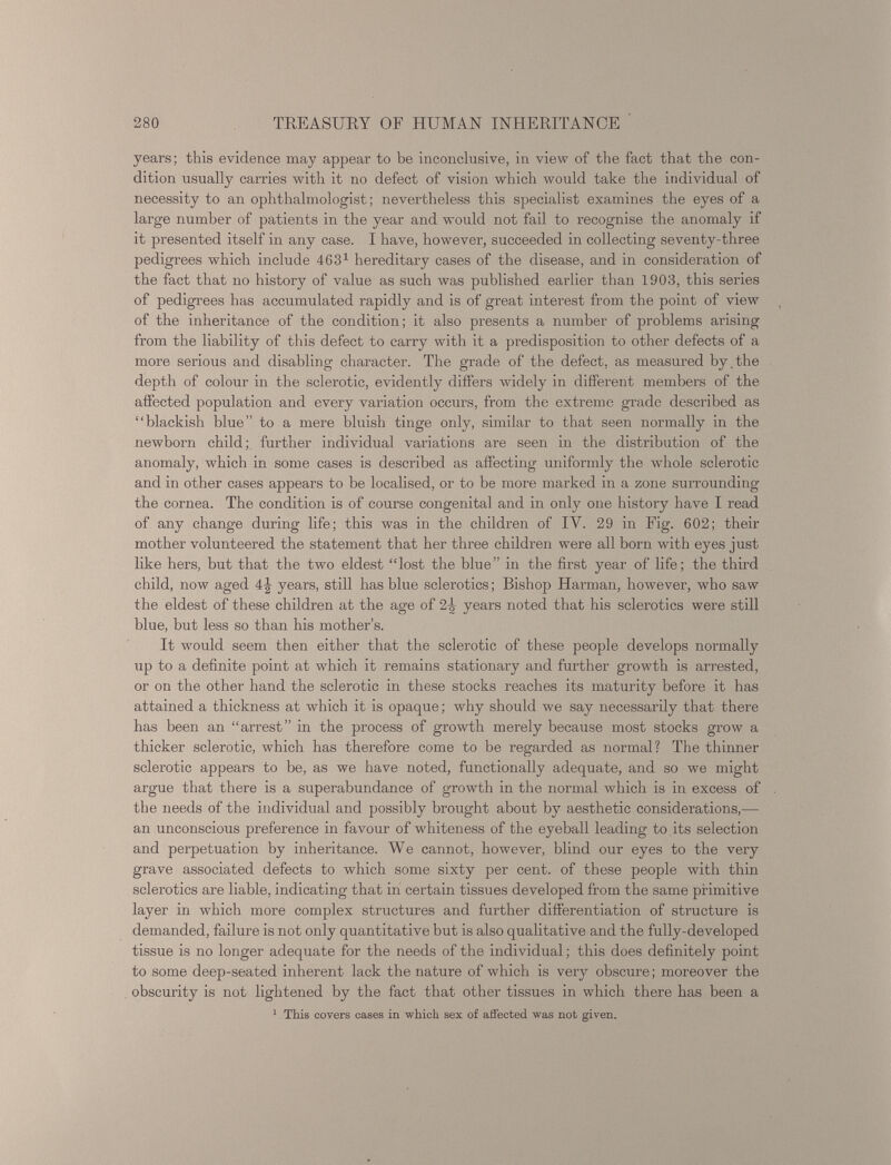 years; this evidence may appear to be inconclusive, in view of the fact that the con dition usually carries with it no defect of vision which would take the individual of necessity to an ophthalmologist; nevertheless this specialist examines the eyes of a large number of patients in the year and would not fail to recognise the anomaly if it presented itself in any case. I have, however, succeeded in collecting seventy-three pedigrees which include 463 1 hereditary cases of the disease, and in consideration of the fact that no history of value as such was published earlier than 1903, this series of pedigrees has accumulated rapidly and is of great interest from the point of view of the inheritance of the condition; it also presents a number of problems arising from the liability of this defect to carry with it a predisposition to other defects of a more serious and disabling character. The grade of the defect, as measured by,the depth of colour in the sclerotic, evidently differs widely in different members of the affected population and every variation occurs, from the extreme grade described as “blackish blue” to a mere bluish tinge only, similar to that seen normally in the newborn child; further individual variations are seen in the distribution of the anomaly, which in some cases is described as affecting uniformly the whole sclerotic and in other cases appears to be localised, or to be more marked in a zone surrounding the cornea. The condition is of course congenital and in only one history have I read of any change during life; this was in the children of IY. 29 in Fig. 602; their mother volunteered the statement that her three children were all born with eyes just like hers, but that the two eldest “lost the blue” in the first year of life; the third child, now aged 4J years, still has blue sclerotics; Bishop Harman, however, who saw the eldest of these children at the age of 2|- years noted that his sclerotics were still blue, but less so than his mother’s. It would seem then either that the sclerotic of these people develops normally up to a definite point at which it remains stationary and further growth is arrested, or on the other hand the sclerotic in these stocks reaches its maturity before it has attained a thickness at which it is opaque; why should we say necessarily that there has been an “arrest” in the process of growth merely because most stocks grow a thicker sclerotic, which has therefore come to be regarded as normal? The thinner sclerotic appears to be, as we have noted, functionally adequate, and so we might argue that there is a superabundance of growth in the normal which is in excess of the needs of the individual and possibly brought about by aesthetic considerations,— an unconscious preference in favour of whiteness of the eyeball leading to its selection and perpetuation by inheritance. We cannot, however, blind our eyes to the very grave associated defects to which some sixty per cent, of these people with thin sclerotics are liable, indicating that in certain tissues developed from the same primitive layer in which more complex structures and further differentiation of structure is demanded, failure is not only quantitative but is also qualitative and the fully-developed tissue is no longer adequate for the needs of the individual; this does definitely point to some deep-seated inherent lack the nature of which is very obscure; moreover the obscurity is not lightened by the fact that other tissues in which there has been a 1 This covers cases in which sex of affected was not given.