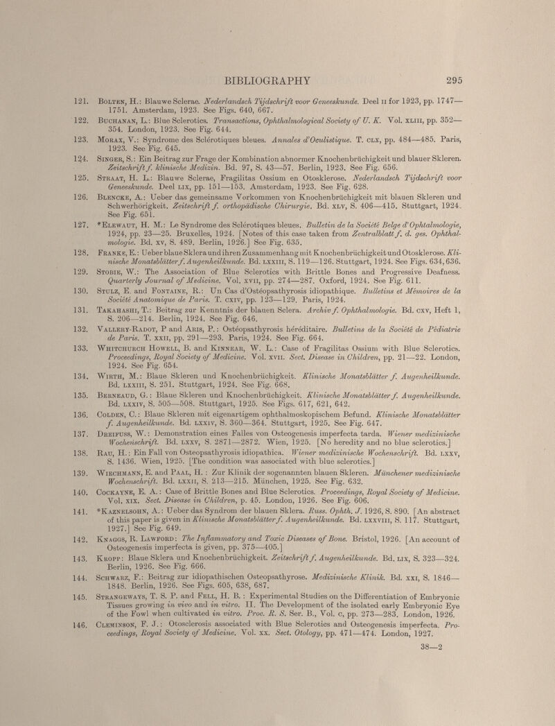 121. Bolten, H.: Blauwe Sclerae. Nederlandsch Tijdschrift voor Geneeskunde. Deel n for 1923, pp. 1747— 1751. Amsterdam, 1923. See Figs. 640, 667. 122. Buchanan, L.: Blue Sclerotics. Transactions, Ophthalmological Society of U. K. Vol. xliii, pp. 352— 354. London, 1923. See Fig. 644. 123. Morax, V.: Syndrome des Sclérotiques bleues. Annales d’Oculistique. T. clx, pp. 484—485. Paris, 1923. See Fig. 645. 124. Singer, S. : Ein Beitrag zur Frage der Kombination abnormer Knochenbrüchigkeit und blauer Skleren. Zeitschrift f. klinische Medizin. Bd. 97, S. 43—57. Berlin, 1923. See Fig. 656. 125. Straat, H. L.: Blauwe Sclerae, Fragilitas Ossium en Otosklerose. Nederlandsch Tijdschrift voor Geneeskunde. Deel lix, pp. 151—153. Amsterdam, 1923. See Fig. 628. 126. Blencke, A.: Ueber das gemeinsame Vorkommen von Knochenbrüchigkeit mit blauen Skleren und Schwerhörigkeit. Zeitschrift f orthopädische Chirurgie. Bd. xlv, S. 406—415. Stuttgart, 1924. See Fig. 651. 127. # Elewaut, H. M.: Le Syndrome des Sclérotiques bleues. Bulletin de la Société Belge d'Ophtalmologie, 1924, pp. 23—25. Bruxelles, 1924. [Notes of this case taken from Zentralblatt f. d. ges. Ophthal mologie. Bd. xv, S. 489. Berlin, 1926.] See Fig. 635. 128. Franke, E. : Ueber blaue Sklera und ihren Zusammenhang mit Knochenbrüchigkeit und Otosklerose. Kli nische Monatsblätterf. Augenheilkunde. Bd. lxxiii, S. 119—126. Stuttgart, 1924. See Figs. 634,636. 129. Stobie, W.: The Association of Blue Sclerotics with Brittle Bones and Progressive Deafness. Quarterly Journal of Medicine. Vol. xvn, pp. 274—287. Oxford, 1924. See Fig. 611. 130. Stulz, E. and Fontaine, R.: Un Cas d’Ostéopsathyrosis idiopathique. Bulletins et Mémoires de la Société Anatomique de Paris. T. cxiv, pp. 123—129. Paris, 1924. 131. Takahashi, T.: Beitrag zur Kenntnis der blauen Sciera. Archiv f. Ophthalmologie. Bd. cxv, Heft 1, S. 206—214. Berlin, 1924. See Fig. 646. 132. Vallery-Radot, P and Aris, P. : Osteopsathyrosis héréditaire. Bulletins de la Société de Pédiatrie de Paris. T. xxii, pp. 291—293. Paris, 1924. See Fig. 664. 133. Whitchurch Howell, B. and Kinnear, W. L. : Case of Fragilitas Ossium with Blue Sclerotics. Proceedings, Royal Society of Medicine. Vol. XVII. Sect. Disease in Children, pp. 21—22. London, 1924. See Fig. 654. 134. Wirth, M. : Blaue Skleren und Knochenbrüchigkeit. Klinische Monatsblätter f. Augenheilkunde. Bd. lxxiii, S. 251. Stuttgart, 1924. See Fig. 668. 135. Berneaud, G. : Blaue Skleren und Knochenbrüchigkeit. Klinische Monatsblätter f. Augenheilkunde. Bd. Lxxiv, S. 505—508. Stuttgart, 1925. See Figs. 617, 621, 642. 136. Colden, C. : Blaue Skleren mit eigenartigem ophthalmoskopischem Befund. Klinische Monatsblätter f. Augenheilkunde. Bd. lxxiv, S. 360—364. Stuttgart, 1925. See Fig. 647. 137. DREIFUSS, W. : Demonstration eines Falles von Osteogenesis imperfecta tarda. Wiener medizinische Wochenschrift. Bd. lxxv, S. 2871—2872. Wien, 1925. [No heredity and no blue sclerotics.] 138. Rau, H. : Ein Fall von Osteopsathyrosis idiopathica. Wiener medizinische Wochenschrift. Bd. lxxv, S. 1436. Wien, 1925. [The condition was associated with blue sclerotics.] 139. Wiechmann, E. and Paal, H. : Zur Klinik der sogenannten blauen Skleren. Münchener medizinische Wochenschrift. Bd. lxxii, S. 213—215. München, 1925. See Fig. 632. 140. Cockayne, E. A. : Case of Brittle Bones and Blue Sclerotics. Proceedings, Royal Society of Medicine. Vol. XIX. Sect. Disease in Children, p. 45. London, 1926. See Fig. 606. 141. *Kaznelsohn, A. : Ueber das Syndrom der blauen Sklera. Russ. Ophth. J. 1926, S. 890. [An abstract of this paper is given in Klinische Monatsblätterf. Augenheilkunde. Bd. lxxviii, S. 117. Stuttgart, 1927.] See Fig. 649. 142. Knaggs, R. Lawford: The Inflammatory and Toxic Diseases of Bone. Bristol, 1926. [An account of Osteogenesis imperfecta is given, pp. 375—405.] 143. Kropp: Blaue Sklera und Knochenbrüchigkeit. Zeitschrift f. Augenheilkunde. Bd. lix, S. 323—324. Berlin, 1926. See Fig. 666. 144 Schwarz, F.: Beitrag zur idiopathischen Osteopsathyrose. Medizinische Klinik. Bd. xxi, S. 1846— 1848. Berlin, 1926. See Figs. 605, 638, 687. 145. Strangeways, T. S. P. and Fell, H. B. : Experimental Studies on the Differentiation of Embryonic Tissues growing in vivo and in vitro. II. The Development of the isolated early Embryonic Eye of the Fowl when cultivated in vitro. Proc. R. S. Ser. B., Vol. c, pp. 273 — 283. London, 1926. 146. Cleminson, F. J. : Otosclerosis associated with Blue Sclerotics and Osteogenesis imperfecta. Pro ceedings, Royal Society of Medicine. Vol. xx. Sect. Otology, pp. 471—474. London, 1927. 38—2