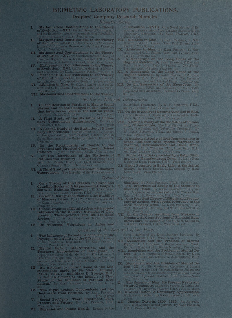 BIOMETRIC LABORATORY PUBLICATIONS. Drapers’ Company Research Memoirs, W Biometric Series. I. Mathematical Contributions to the Theory of Evolution. — XIII. On the Theory of Contingency and its Relation to Association and Normal Correlation. By Karl Pearson, F.R.S. Price 5s.' net. II. Mathematical Contributions to the Theory of Evolution. —XIV. On tho Theory of Skew Corre lation and Non-linear Regression. By Karl Pearson, F.R.S. Price 5 s. net. III. Mathematical Contributions to the Theory of Evolution. — XV. On the Mathematical The ry,-( Random Migration. By Karl Pearson, F.R.S., with the assistance of John Blakeman, M.Sc. Price 5s. net. IV. Mathematical Contributions to the Theory of Evolution.--XVI. On Further.Methods of Me, will ing Correlation. By Karl Pearson, F.R.S. Price 5s. net. V. Mathematical Contributions to the Theory of Evolution.—XVII. On IXomotyposis in the Ani mal Kingdom. A Cooperative Study. \ln preparation VI. Albinism in Man. By Karl Pearson, E. Kettle- ship, and C. H. Usher. Text, Part 1, and Atlas, Part 1. Price 35s. net. VII. Mathematical Contributions to the Theory of Evolution,—XVIII, On a Novel Method of Re- VIII. ; iiiESHiP, Part II. Price 30.,'. IX, Albinism in Man By Karl Pearson, E, Net- tleship, and C. H. Usher. Text; Part IV, and Atlas, Part IV. Price 21s. net. X. A Monograph on the Long Bones of the English Skeleton. By Karl Pearson, F.R.S., and Julia Bell, M.A. Part I. Section 1. The Femur. Tnvt-. fi.nrl A nf Plnf.ixa PW/ro nini XI. Text and Atlas of Plates. Price 3Qs. net. & Mrvnnrrnorvli r»T» tVin T.rtM« Julia Bell, M.A. Part I. Section II. The t t/ie Primates. Test and Atlas of Plates. Price 40s. net. XII. On the Sesamoids of the Knee-Joint. By ’ KArl'Pearson, F.R.S., and Adelaide G. Davin, B.Sc. (Reprinted from Biometrika.) Text and 37 Plates. Price. 30s. net. I. On the Relation of Fertility in Man to Social Status, and on the Changes in this Relation that have taken place in the last 50 years, By David Heron, M.A., D.Sc. [Out of print II. A First Study of the Statistics of Pulmo nary Tuberculosis (Inheritance). By Karl Pearson, F.R.S. . [Out of print III. A Second Study of the Statistics of Pulmo nary Tuberculosis. Marital Infection. By Ernest G. Pore, revised by Karl Pearson, F.R.S. With an Appendix on Asaortative Mating by Ethel M.Elderton. Price 5 s. net. IV. On the Relationship of Health to the Psychical and Physical Characters in School Children. By Karl Pearson, F.R.S. Price las. net. V. On the Inheritance of the Diathesis of Phthisis and Insanity. A Statistical Study based upon the Family History of 1,500 Criminals. By Charles Goring, M.D., B.Sc. Price 4s. net. VI. AThird Studyof the Statistics of Pulmonary Tuberculosis. The '' Studies in National Deterioration. li + TT in TUT n 4 -a C? c/li n 1 Ô.. ...* rr i _ Sanatorium Treatment, By .W. P. Eldërton, IH. A. and s; J. Perry, A.l.A. Price 4s. net. Mortality of the Tuberculous and Noel Kaen. Technical Series. rate.) By E. 0. Snow, D.Sc. Price 4s. net. VIII. A, Fourth Study of the Statistics of Pulmo nary Tuberculosis. The Mortality of the Tuber culous. Sanatorium and Tuberculin Treatment. By W. Palin Elderton, F.I.A., and Sidney J. Perry, A.l.A. Price 4s. net. IX. A Statistical Study of Oral Temperatures in School Children with special reference to Parental, Environmental and Class Differ ences. By M. H. Williams, M.B., Julia Bell, M.A,, -:.l and Karl Pearson, F.R.S. Price 6s. net. X. Study of the Data provided by a Baby-Clinic in a large Manufacturing Town, By Mary Noel Earn and Karl Pearson, F.R.S. Price 15s. net. XI. Blood Pressure in Early Life. A Statistical Study. By Percy Stocks, M.D., assisted by Mary Price 12s. nei I. II. On a Theory of the Stresses in Crane and Coupling Hooks with Experimental Compari son with Existing Theory. By E. S. Andrews, B.Sc. Eng., and Kahi, Pearson, F.R.S. Price 4s. net. On some Disregarded Points in the Stability of Masonry Dams. By L. W. Atchekley, assisted by Karl Pearson, F.R.S. Price 7s. net. Sold only with complete sets. III. On the Graphics of Metal Arches with special reference to the Relative Strength of Two- pivoted, Three-pivoted and Built-in-Metal Arches. By L. W. Atchekley and Karl Pearson, F.R.S. Price 5s. net. IV. On Torsional Vibrations in Axles and . . Questions of the The Influence of Parental Alcoholism on the Physique and Ability of the Offspring. .V Reply to tho Cambridge Economists. By Karl Pearson, F.R.S. Price Is. 6 d. net. Mental Defect, Mal-Nutrition, and the Teacher’s Appreciation of Intelligence. A Reply to Criticisms of tho Memoir on ‘The influence of Defective Physique and Unfavourable Home Environ ment on the Intelligence of School Children.’ By David Heron, D.Sc. Price is. 6cf. net. III. An Attempt to correct some of the Mis statements made by Sir Victor Horsley, F.R.S., F.R.C.S., and Mary D. Sturge, M.D., in their Criticisms of the Memoir ‘A First Study of the Influence of Parental Alco holism.’ By Karl Pearson, F.R.S. Price is. 6 d. net. IV. The Fight against Tuberculosis and the Death-rate from Phthisis. By Karl Pearson, F.R.S. [Out of print Social Problems: Their Treatment, Past, Present and Future. By Karl Pearson, F.R.S. Price Is. 6ci. net. Eugenics and Public Health. Loctura to tho I. II. V. VI, Shafting. By Karl Pearson, F.R.S. Price Os. net. V. An Experimental Study of the Stresses in Masonry Dams. By ICarl Pearson, F.R.S., and A.F. Gampbell Pollard, assisted by C. W. Wheen,B.Sc. Eng., and L. F. Richardson, B.A. Price Is. net. VI. On a Practical Theory of Elliptic and Pseudo- elliptic Arches, with special reference to the ideal Masonry Arch. By Karl Pearson, F.R.S., „. W. D. Reynolds, B.Sc. Eng., and W. F. Stanton, B.Sc. ; Eng. ■ Price 6s. net. VII. On the Torsion resulting from Flexure in Prisms with Cross-Sections of Uni-axial Sym metry only. By Andrew W: Young, E. M. Elderton, and Karl Pearson, F.R.S. Price 1 s. Qd. net. uj and of‘the Fray. York Congress of tho Royal Sanitary Institute. By Karl Pearson, F.R.S. Price Is. 6 d. net. VII. Mendelism and the Problem of Mental Defect. I. A Criticism of Recent American Work. By David Heron, D.Sc. (Double Number.). Price 2t.net; VIII. Mendelism and the Problem of Mental De fect. II. The Continuity of Mental Defect. By Karl Pearson, F.R.SI, and Gustav A, Jaederholm, Ph.D. Price is. Qd. net. IX. Mendelism and the Problem of Mental De fect. III. On tho Graduated Character of Mental . Defect, and on the need for standardising Judgments as to the Grade of Social Inefiiciencv which shall involve ber.) Price 2s, net. X. The Science of Man; Its Present Needs and Future Prospects. Address to Section H, British As sociation 1920. By Karl Pearson, F.R.S.Priee Ts. 6 d. net. XI. Francis Galton, A Centenary Appreciation. With.portrait sketch. By Karl Pearson, F.R.S. Price 2 s. net. XII. Charles Darwin, 1809—1882. An Apprecia tion. With an unpublished portrait. By Karl Pearson, F.R.S. Price 2s. 6 d. net.