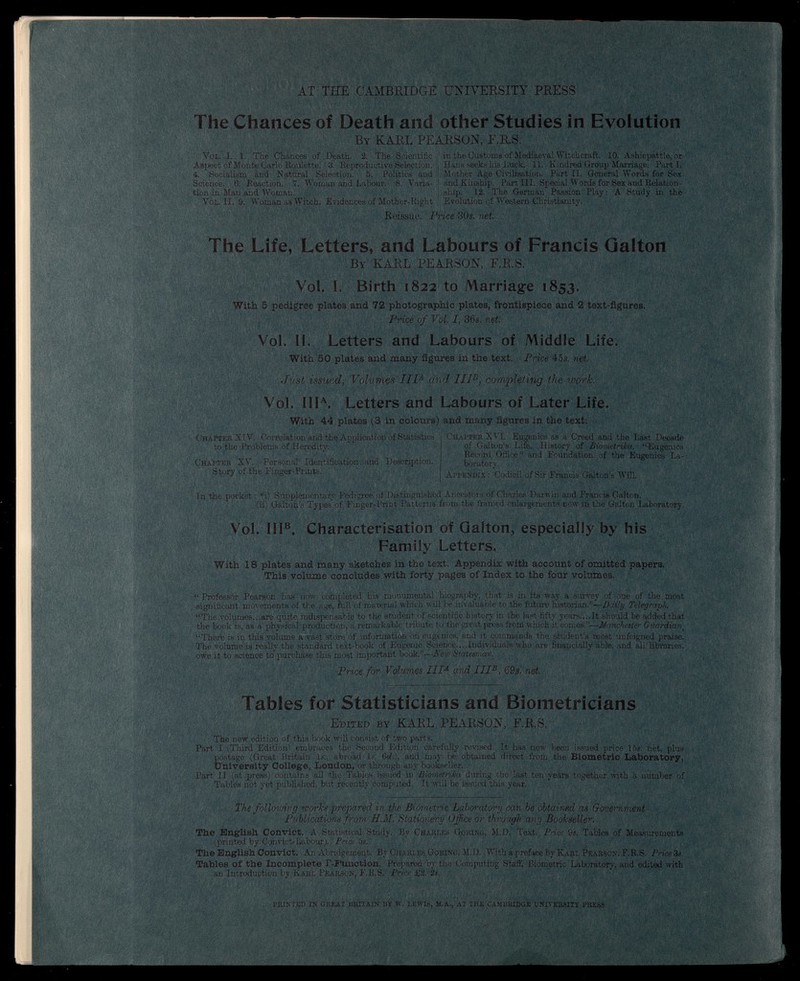 AT THE CAMBRIDGE UNIVERSITY PRESS The Chances of Death and other Studies in Evolution By KARL PEARSON, E.R.S. Vol. I. 1. The Chances of Death. 2. The Scientific in the Customs of Mediaeval Witchcraft. 10. Ashiepattle, or Aspect of Monte Carlo Roulette. 3. Reproductive Selection. Hans seeks his Luck. 11. Kindred Group Marriage. Parti. 4. Socialism and Natural Selection. 5. Politics and Mother Age Civilisation. Part II. General Words for Sex Science. 6. Reaction. 7. Woman and Labour. 8. Varia- and Kinship. Part III. Special Words for Sex and Relation- tion in Man and Woman. ship. 12. The German Passion Play: A Study in the Vol. II. 9. Woman as Witch. Evidences of Mother-Right Evolution of Western Christianity. Reissue. Price 30s. net The Life, Letters, and Labours of Francis Qalton By KARL PEARSON, F.R.S. Vol. I. Birth 1822 to Marriage 1853. With 5 pedigree plates and 72 photographic plates, frontispiece and 2 text-figures. Price of Vol. I, 36s. net Vol. II. Letters and Labours of Middle Life. With 50 plates and many figures in the text. Price 45s. net. Just issued, Volumes IIP and IIP, completing the work. Vol. III A . Letters and Labours of Later Life. With 44 plates (3 in colours) and many figures in the text. Chatter XVI. Eugenics as a Creed and the Last Decade Chapter XIV. Correlation and the Application of Statistics to .the Problems of Heredity. Chapter XV. Personal Identification. and Description. Story of the Einger-Priuts. of Galton’s Life. History of Biomctrika. “Eugenics Record Office” and Foundation of the Eugenics La boratory. Appendix : Codicil of Sir Francis Galton’s Will. In the pocket : *§ Supplementafv Pedigree of Distinguished Ancestors of Charles Darwin and Francis Galton. (ii) Galton’s Types' of Finger-Print Patterns from the framed enlargements now in the Galton Laboratory. Vol. III e . Characterisation of Qalton, especially by his Family Letters. With 18 plates and many sketches in the text. Appendix with account of omitted papers. This volume concludes with forty pages of Index to the four volumes. “Professor Pearson has now completed his monumental biography, that is in its way a survey of one of the most significant movements of the age, full of material which will be invaluable to the future historian.”— Daily Telegraph. “The volumes...are quite indispensable to the student of scientific history in the last fifty years....It should be added that the book is, as a physical production, a remarkable tribute to the great press from which it comes.”— Manchester Guardian t “There is in this volume a vast store of information on eugenics, and it commands the student’s most unfeigned praise. The volume is really the standard text-book of Eugenie Science.... Individuals who are financially able, and all' libraries, owe it to science to purchase this most important book.”— Peur Statesman. Price for Volumes III a and IIP, 69s. net. Tables for Statisticians and Biometricians Edited by KARL PEARSON, F.R.S. The new edition of this book will consist of two parts. Part I (Third Edition' embraces the Second Edition carefully revised, It has now been issued price 15«. net, plus postage (Great Britain Is., abroad Is. 6rf.), and may be obtained direct from the Biometric Laboratory, University College, London, or through any bookseller. Part II (at press) contains all the Tables issued in Biometrika during the last ten years together with a number of Tables not yet published, but recently computed. It will be issued this year. The following works prepared in the Biometric Laboratory can be obtained as Government Publications f rom H.M. Stationery Office or through any Bookseller. The English Convict. A Statistical Study. By Charles Goring, M.D. Text. Price 9s. Tables of Measurements (printed by Convict-Labour). Price 5s. The English Convict. An Abridgement. By Charles Goring, M.D. With a preface by Karl Pearson, F.R.S. Price 3s. Tables of the Incomplete F-P'unction. Prepared by the Computing Staff, Biometric Laboratory, and edited with an Introduction by Karl Pearson, F.R.S. Price £2. 2». PRINTED IN GREAT BRITAIN BY W. LEWIS, M.A., AT THE CAMBRIDGE UNIVERSITY PRESS