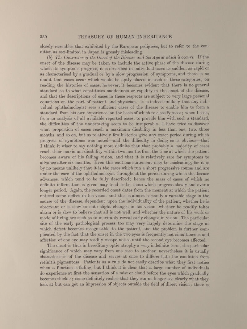 closely resembles that exhibited by the European pedigrees, but to refer to the con dition as sex-limited in Japan is grossly misleading. ( b ) The Character of the Onset of the Disease and the Age at which it occurs. If the onset of the disease may be taken to include the active phase of the disease during which its symptoms progress, it is described in individual cases as sudden, as rapid or as characterised by a gradual or by a slow progression of symptoms, and there is no doubt that cases occur which would be aptly placed in each of these categories; on reading the histories of cases, however, it becomes evident that there is no general standard as to what constitutes suddenness or rapidity in the onset of the disease, and that the descriptions of cases in these respects are subject to very large personal equations on the part of patient and physician. It is indeed unlikely that any indi vidual ophthalmologist sees sufficient cases of the disease to enable him to form a standard, from his own experience, on the basis of which to classify cases; when I seek, from an analysis of all available reported cases, to provide him with such a standard, the difficulties of the undertaking seem to be insuperable. I have tried to discover what proportion of cases reach a maximum disability in less than one, two, three months, and so on, but so relatively few histories give any exact period during which progress of symptoms was noted—and the difficulty in doing so is obvious—that I think it wiser to say nothing more definite than that probably a majority of cases reach their maximum disability within two months from the time at which the patient becomes aware of his failing vision, and that it is relatively rare for symptoms to advance after six months. Even this cautious statement may be misleading, for it is by no means unlikely that it is the cases which run a short progressive course and are under the care of the ophthalmologist throughout the period during which the disease advances, which tend to be fully described; hence the mass of cases of which no definite information is given may tend to be those which progress slowly and over a longer period. Again, the recorded onset dates from the moment at which the patient noticed some defect in his vision and this is almost certainly a variable stage in the course of the disease, dependent upon the'individuality of the patient, whether he is observant or is slow to note slight changes in his vision, whether he readily takes alarm or is slow to believe that all is not well, and whether the nature of his work or mode of living are such as to inevitably reveal early changes in vision. The particular site of the early pathological process too may very largely determine the stage at which defect becomes recognisable to the patient, and the problem is further com plicated by the fact that the onset in the two eyes is frequently not simultaneous and affection of one eye may readily escape notice until the second eye becomes affected. The onset is thus in hereditary optic atrophy a very indefinite term, the particular significance of which may vary from one case to another, nevertheless it is usually characteristic of the disease and serves at once to differentiate the condition from retinitis pigmentosa. Patients as a rule do not easily describe what they first notice when a function is failing, but I think it is clear that a large number of individuals do experience at first the sensation of a mist or cloud before the eyes which gradually becomes thicker; some definitely realise that they can no longer see clearly what they look at but can get an impression of objects outside the field of direct vision; there is