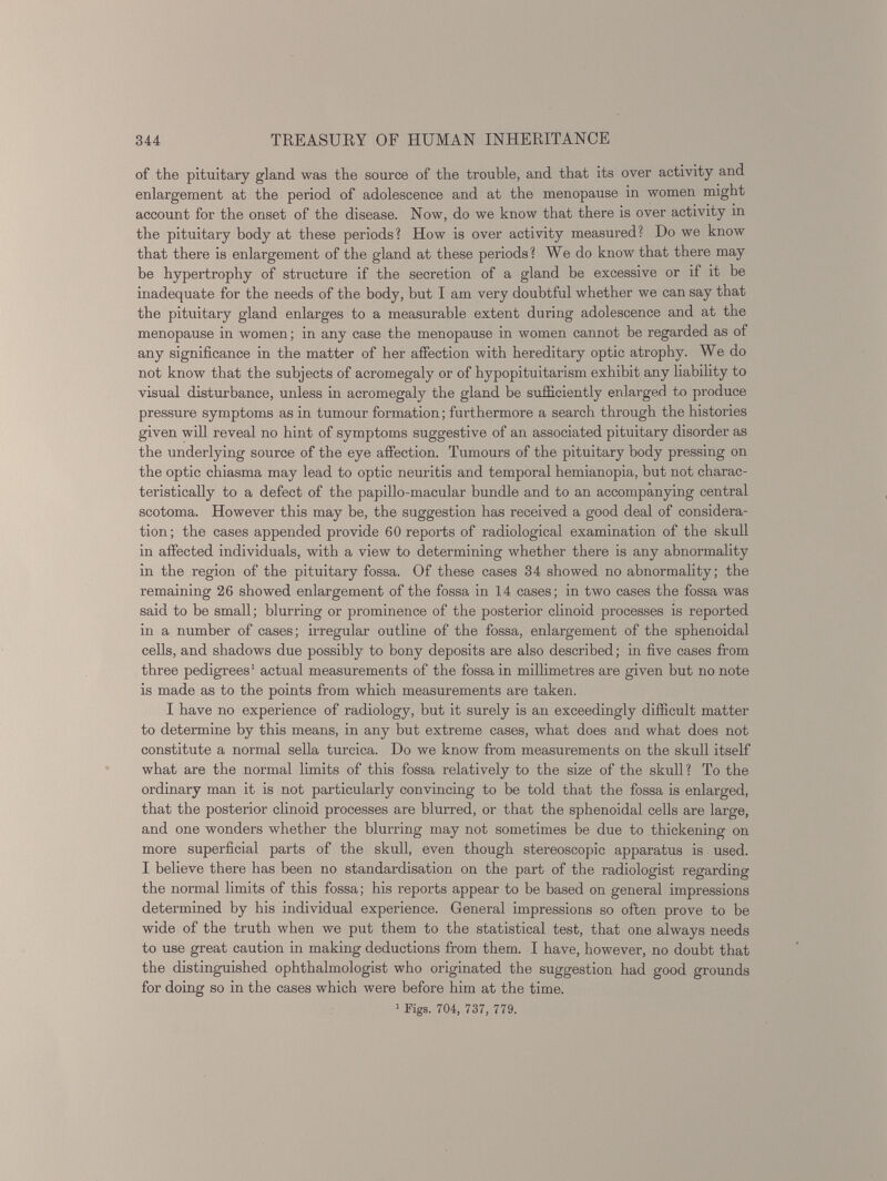 of the pituitary gland was the source of the trouble, and that its over activity and enlargement at the period of adolescence and at the menopause in women might account for the onset of the disease. Now, do we know that there is over activity in the pituitary body at these periods? How is over activity measured? Do we know that there is enlargement of the gland at these periods ? We do know that there may be hypertrophy of structure if the secretion of a gland be excessive or if it be inadequate for the needs of the body, but I am very doubtful whether we can say that the pituitary gland enlarges to a measurable extent during adolescence and at the menopause in women; in any case the menopause in women cannot be regarded as of any significance in the matter of her affection with hereditary optic atrophy. We do not know that the subjects of acromegaly or of hypopituitarism exhibit any liability to visual disturbance, unless in acromegaly the gland be sufficiently enlarged to produce pressure symptoms as in tumour formation; furthermore a search through the histories given will reveal no hint of symptoms suggestive of an associated pituitary disorder as the underlying source of the eye affection. Tumours of the pituitary body pressing on the optic chiasma may lead to optic neuritis and temporal hemianopia, but not charac teristically to a defect of the papillo-macular bundle and to an accompanying central scotoma. However this may be, the suggestion has received a good deal of considera tion; the cases appended provide 60 reports of radiological examination of the skull in affected individuals, with a view to determining whether there is any abnormality in the region of the pituitary fossa. Of these cases 34 showed no abnormality; the remaining 26 showed enlargement of the fossa in 14 cases; in two cases the fossa was said to be small; blurring or prominence of the posterior clinoid processes is reported in a number of cases; irregular outline of the fossa, enlargement of the sphenoidal cells, and shadows due possibly to bony deposits are also described; in five cases from three pedigrees 1 actual measurements of the fossa in millimetres are given but no note is made as to the points from which measurements are taken. I have no experience of radiology, but it surely is an exceedingly difficult matter to determine by this means, in any but extreme cases, what does and what does not constitute a normal sella turcica. Do we know from measurements on the skull itself what are the normal limits of this fossa relatively to the size of the skull? To the ordinary man it is not particularly convincing to be told that the fossa is enlarged, that the posterior clinoid processes are blurred, or that the sphenoidal cells are large, and one wonders whether the blurring may not sometimes be due to thickening on more superficial parts of the skull, even though stereoscopic apparatus is used. I believe there has been no standardisation on the part of the radiologist regarding the normal limits of this fossa; his reports appear to be based on general impressions determined by his individual experience. General impressions so often prove to be wide of the truth when we put them to the statistical test, that one always needs to use great caution in making deductions from them. I have, however, no doubt that the distinguished ophthalmologist who originated the suggestion had good grounds for doing so in the cases which were before him at the time. 1 Figs. 704, 737, 779.