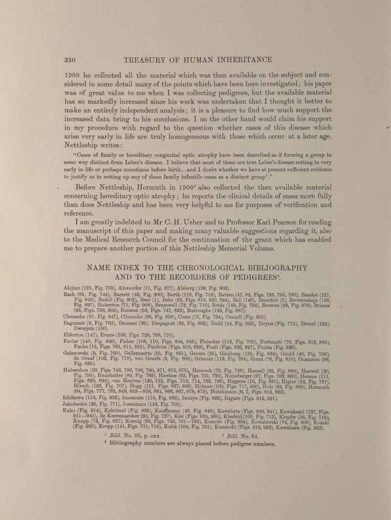 1909 he collected all the material which was then available on the subject and con sidered in some detail many of the points which have been here investigated; his paper was of great value to me when I was collecting pedigrees, hut the available material has so markedly increased since his work was undertaken that I thought it better to make an entirely independent analysis; it is a pleasure to find how much support the increased data bring to his conclusions. I on the other hand would claim his support in my procedure with regard to the question whether cases of this disease which arise very early in life are truly homogeneous with those which occur at a later age. Nettleship writes: “Cases of family or hereditary congenital optic atrophy have been described as if forming a group in some way distinct from Leber’s disease. I believe that most of these are true Leber’s disease setting in very early in life or perhaps sometimes before birth...and I doubt whether we have at present sufficient evidence to justify us in setting up any of these family infantile cases as a distinct group 1 .” Before Nettleship, Hormuth in 1900 2 also collected the then available material concerning hereditary optic atrophy; he reports the clinical details of cases more fully than does Nettleship and has been very helpful to me for purposes of verification and reference. I am greatly indebted to Mr 0. H. Usher and to Professor Karl Pearson for reading the manuscript of this paper and making many valuable suggestions regarding it, also to the Medical Research Council for the continuation of the grant which has enabled me to prepare another portion of this Nettleship Memorial Volume. NAME INDEX TO THE CHRONOLOGICAL BIBLIOGRAPHY AND TO THE RECORDERS OF PEDIGREES 3 . Alajmo (121, Fig. 709), Alexander (11, Fig. 817), Alsberg (139, Fig. 903). Bach (81, Fig. 744), Barrett (43, Fig. 900), Barth (118, Fig. 719), Batten (47, 82, Figs. 725, 755, 780), Baudot (127, Fig. 843), Bedell (Fig. 902), Beer (1), Behr (83, Figs. 816, 820, 824), Bell (148), Benedict (5), Beresinskaja (128, Fig. 897), Biekerton (71, Fig. 908), Bramwell (72, Fig. 710), Bride (149, Fig. 794), Browne (28, Fig. 876), Bruner (95, Figs. 756, 902), Buisson (59, Figs. 747, 833), Burroughs (129, Fig. 887). Clemesha (87, Fig. 847), Glimenko (88, Fig. 898), Coste (75, Fig. 734), Crauell (Fig. 901). Daguenet (9, Fig. 760), Daussat (39), Despagnet (36, Fig. 882), Dodd (44, Fig. 823), Doyne (Fig. 775), Drexel (124), Dworjetz (150). Elderton (147), Evans (109, Figs. 726, 768, 770). Favier (140, Fig. 840), Fisher (108, 110, Figs. 844, 845), Fleischer (116, Fig. 706), Fortunati (78, Figs. 812, 885), Fuchs (15, Figs. 761, 811, 825), Fuzihira (Figs. 918, 929), Fuzii (Figs. 926, 927), Fuzita (Fig. 936). Galezowski (9, Fig. 760), Gallemaerts (65, Fig. 891), Gevers (25), Ginzburg (125, Fig. 834), Gould (40, Fig. 706), de Graaf (103, Fig. 778), von Graefe (3, Fig. 865), Griscom (119, Fig. 764), Gunn (76, Fig. 810), Guzmann (96, Fig. 835). Habershon (29, Figs. 746, 786, 789, 790, 871, 872, 875), Hancock (79, Fig. 728), Hansell (62, Fig. 890), Haswell (30, Fig. 795), Haushalter (89, Fig. 769), Hawkes (63, Figs. 731, 732), Heinsberger (67, Figs. 783, 860), Hensen (111, Figs. 830, 894), van Heuven (130, 132, Figs. 712, 714, 733, 798), Higgens (16, Fig. 850), Higier (52, Fig. 787), Hirsch (126, Fig. 707), Hogg (151, Figs. 837, 886), Holmes (100, Figs. 717, 800), Holz (22, Fig. 889), Hormuth (64, Figs. 777, 782, 849, 853—859, 861, 866, 867, 878, 879), Hutchinson (6, 7, Figs. 813, 863). Ichikawa (115, Fig. 932), Imamura (115, Fig. 932), Inouye (Fig. 922), Isiguro (Figs. 912, 921). Jakobsohn (26, Fig. 771), Josenhans (116, Fig. 705). Kako (Fig. 914), Kakutani (Fig. 938), Kauffmann (48, Fig. 848), Eawabata (Figs. 940, 941), Kawakami (137 Figs 911—941), de Keersmaecker (20, Fig. 727), Kisi (Figs. 924, 930), Kleefeldl(105, Fig. 713), Klopfer (56, Fig. 719)' Knapp (73, Fig. 827), Koenig (86, Figs. 743, 791—793), Komoto (Fig. 934), Kowalewski (74, Fig. 808), Kozaki (Fig. 925), Kropp (141, Figs. 711, 715), Kuhk (104, Fig. 751), Kusunoki (Figs. 919, 933), Kuwahara (Fig. 923). 1 Bill. No. 85, p. cxx. 3 Bill. No. 64. 3 Bibliography numbers are always placed before pedigree numbers.