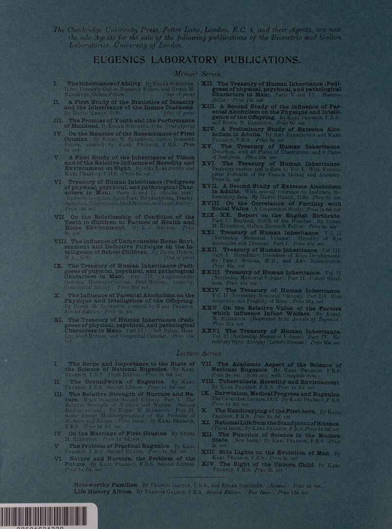 The Cambridge University Press, Fetter Lane, London, E. C. 4, and their Agents, are now the sole Agents for the sale of the following publications of the Biometric and Gallon Laboratories, University of London. EUGENICS LABORATORY PUBLICATIONS. Memoir I. The Inheritance of Ability. By Edgar Schuster, D.Sc, Formerly Galton Research Follow, and Ethel M. Elderton, Galton Fellow. [Out of print II. A First Study of the Statistics of Insanity and the Inheritance of the Insane Diathesis. By David Heron, D.Sc. [Out of print III. The Promise of Youth and the Performance of Manhood. BvEdgar Schuster, D.Sc. [Out of print IV. On the Measure of the Resemblance of First Cousins. By Ethel M. Elderton, Galton Research Fellow, assisted by Karl Pearson, F.R.S. Price 5s. net. V. A First Study of the Inheritance of Vision and of the Relative Influence of Heredity and Environment on Sight. By Amy Barrington and Karl Pearson, F.R.S. Price 5s. net. VI. Treasury of Human Inheritance (Pedigrees of physical, psychical, and pathological Char acters in Man). Parts I and II (double part). (Diabetes insipidus, Split-Foot, Polydaetylism, Brachy dactyliam,Tuberculosis, Deaf-Mutism, and Legal Ability.) Price 14s. net. VII. On the Relationship of Condition of the Teeth in Children to Factors of Health and Home Environment. By E. C. Rhodes. Price 9s. net. VIII. The Influence of Unfavourable Home Envi ronment and Defective Physique on the In telligence of School Children. By David Heron, M.A., D.Sc. [Out of print IX. The Treasury of Human Inheritance (Pedi grees of physical, psychical, and pathological Characters in Man). Part III. (Angioneurotic Oedema, Hermaphroditism, Deaf-Mutism, Insanity, Commercial Ability.) Price 10s. net. X. The Influence of Parental Alcoholism on the Physique and Intelligence of the Offspring. By Ethel M. Elderton, assisted by Karl Pearson, Second Edition. Price 6s. net. XI. The Treasury of Human Inheritance (Pedi grees of physical, psychical, and pathological Characters in Man). Part IV. (('left Palate, Hare- Lip, Deaf-Mutism, and Congenital Cataract.) Price 10s. net. ~ J \ Series. XII. The Treasury of Human Inheritance (Pedi grees of physical, psychical, and pathological Characters in Man). Parts V and VI. (Haemo philia.) Price 15s. net. XIII. A Second Study of the Influence of Par ental Alcoholism on the Physique and Intelli gence of the Offspring. By Karl Pearson, F.R.S., and Ethel M. Elderton. Price 6s. net. XIV. A Preliminary Study of Extreme Alco holism in Adults. By Amy Barrington and Karl Pearson, F.R.S. PriceOs.net. XV. The Treasury of Human Inheritance. Dwarfism, with 49 Plates of Illustrations and 8 Plates of Pedigrees. Price 15s. net. XVI. The Treasury of Human Inheritance. Prefatory matter and indices to Vol. I. With Frontis piece Portraits of Sir Francis Galton and Ancestry. Price 5s. net. XVII. A Second Study of Extreme Alcoholism in Adults. With special reference to Inebriate Re formatory data. By David Heron, D.Sc. Price 6s. net. XVIII. On the Correlation of Fertility with Social Value. A Cooperative Study. Price».6d.net. XIX -XX. Report on the English Birthrate. Part I. England, North of the Humber. By Ethel M. Elderton, Galton Research Fellow. Price 9s. net XXI. Treasury of Human Inheritance. Vol. II (Nettleship Memorial Volume). Heredity of Eye Anomalies and Diseases. Part 1. Price 45s. net. XXII. Treasury of Human Inheritance. Vol. III. Part I. Hereditary Disorders of Bone Development. By Percy Stocks, M.D., and Amy Barrington. Price 45s. net. XXHI. Treasury of Human Inheritance. Vol. II (Nettleship Memorial Volume). Part II. Colour Blind ness. Price 45s. net. XXIV. The Treasury of Human Inheritance. Vol. II (Nettleship Memorial Volume). Part III. Blue Sclerotics and Fragility of Bone. Price 36s. net. XXV. On the Relative Value of the Factors which influence Infant Welfare. By Ethel M. Elderton. (Reprinted from Annals of Eugenics.) Price 21s. net. XXVI. The Treasury of Human Inheritance. Vol. II (Nettleship Memorial Volume). Part IV. He reditary Optic Atrophy (Leber’s Disease). Price 36s. net. Lecture Series. I. The Scope and Importance to the State of the Science of National Eugenics. By Karl Pearson, F.R.S. Third Edition. Price Is. 6 d. net. II. The Groundwork of Eugenics. By Karl Pearson, F.R.S. Second Edition. Price Is. 6 d. net. III. The Relative Strength of Nurture and Na ture. Much enlarged Second Edition. Part I. The Relative Strength of Nurture and Nature. (Second Edition revised.) By Eihel M. Elderton. Part II. Some Recent Misinterpretations of tho Problem of Nurture and Nature. (First Issue.) By Karl Pearson, F.R.S. Price 2s. 6d. net. IV. On the Marriage of First Cousins. By Ethel M. Elderton. Price Is. 6 d. net. V. The Problem of Practical Eugenics. By Karl Pearson, F.R.S. Second Edition. Price Is. 6 d. net. VI. Nature and Nurture, the Problem of the Future. By Karl Pearson. F.R.S. Second Edition. Price Is. 6 d. net. VII. The Academic Aspect of the Science of National Eugenics. By Karl Pearson, F.R.S. Price 3s. net. (Sold only with Complete Sets.) VIII. Tuberculosis, Heredity and Environment. By Karl Pearson, F.R.S. Price Is. 6 d. net. IX. Darwinism, Medical Progress and Eugenics. The Cavendish Lecture,1912. By Karl Pearson, F.R.S. Price Is. 6 d. net. X. The Handicapping of the First-born. By Karl Pearson, F.R.S. Price 2s. 6 d. net. XI. NationalLifefl-omtheStandpointof Science. (Third Issue.) By Karl Pearson, F. R.S. Price Is. 6 d. net. XII. The Function of Science in the Modern State. (New Issue.) By Karl Pearson, F.R.S. Price 2s. net. XIII. Side Lights on the Evolution of Man. By Karl Pearson, F.R.S. Price 3s. net. XIV. The Right of the Unborn Child. By Karl Pearson, F.R.S. Price 3s. net. Noteworthy Families. By Francis Galton, F.R.S., and Edgar Schuster. {Reissue.) Price 9s. net. Life History Album. By Francis Galton, F.R.S. Second Edition. {New Issue.) Price 12s. net.