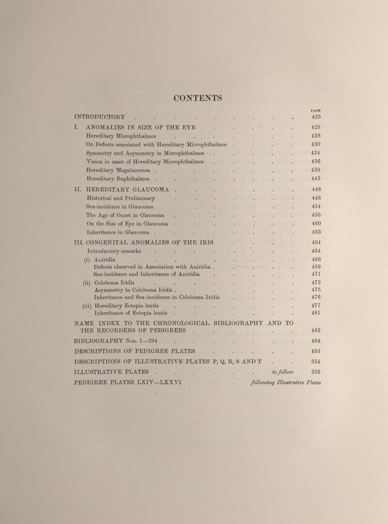 CONTENTS INTRODUCTORY . . ....... 425 I. ANOMALIES IN SIZE OF THE EYE ..... 425 Hereditary Microphthalmos ....... 428 On Defects associated with Hereditary Microphthalmos .... 430 Symmetry and Asymmetry in Microphthalmos ..... 434 Vision in cases of Hereditary Microphthalmos ..... 436 Hereditary Megalocornea ........ 438 Hereditary Buphthalmos ........ 443 II. HEREDITARY GLAUCOMA 448 Historical and Preliminary ....... 448 Sex-incidence in Glaucoma ....... 454 The Age of Onset in Glaucoma ....... 455 On the Size of Eye in Glaucoma ....... 460 Inheritance in Glaucoma ........ 463 III. CONGENITAL ANOMALIES OF THE IRIS .... 464 Introductory remarks ........ 464 (i) Aniridia ......... 466 Defects observed in Association with Aniridia . . . . . 469 Sex-incidence and Inheritance of Aniridia •, . . . . 471 (ii) Coloboma Iridis . . . . . . . . 472 Asymmetry in Coloboma Iridis . . . . . . . 475 Inheritance and Sex-incidence in Coloboma Iridis . . . . 476 (iii) Hereditary Ectopia lentis . . . . . . . 477 Inheritance of Ectopia lentis . . . . . . . 481 NAME INDEX TO THE CHRONOLOGICAL BIBLIOGRAPHY AND TO THE RECORDERS OF PEDIGREES ...... 483 BIBLIOGRAPHY Nos. 1—294 484 DESCRIPTIONS OF PEDIGREE PLATES ..... 495 DESCRIPTIONS OF ILLUSTRATIVE PLATES P, Q, R, S AND T . 554 ILLUSTRATIVE PLATES ...... to follow 555 PEDIGREE PLATES LXIV—LXXVI . . . following Illustrative Plates