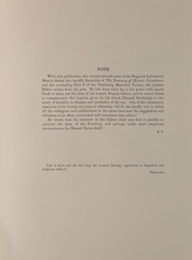 NOTE With this publication, the twenty-seventh issue of the Eugenics Laboratory Memoir Series, the twelfth fasciculus of The Treasury of Human Inheritance and the concluding Part Y of the Nettleship Memorial Volume, the present Editor retires from his post. He has done what lay in his power with sparse funds to carry out the aims of his master, Francis Galton, and in recent issues to commemorate the impetus given by his friend, Edward Nettleship, to the study of heredity in diseases and anomalies of the eye. One of the pleasantest memories of his twenty-six years of editorship will be the kindly way in which all his colleagues and collaborators in the series have met the suggestions and criticisms of an often overworked and sometimes irate editor! He trusts that his successor in the Galton chair may find it possible to continue the issue of the Treasury, and perhaps under more auspicious circumstances the Memoir Series itself. K. P. Life is short, and the Art long, the occasion fleeting; experiment is dangerous, and judgment difficult. Hippocrates