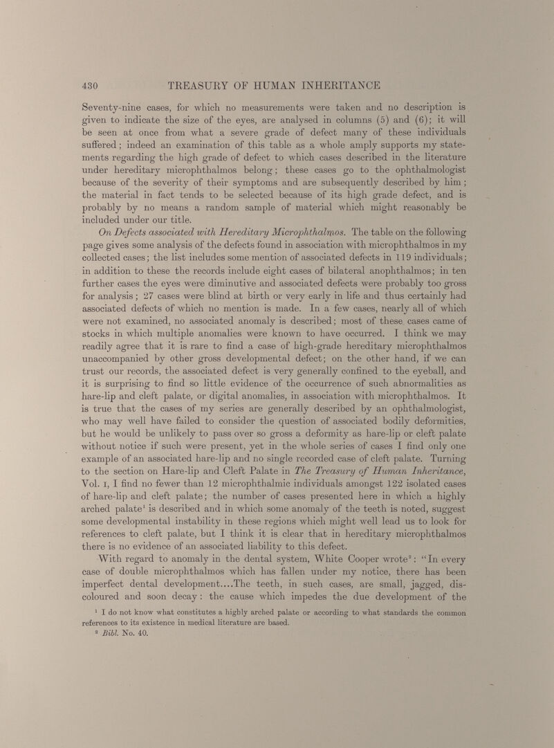 Seventy-nine cases, for which no measurements were taken and no description is given to indicate the size of the eyes, are analysed in columns (5) and (6); it will be seen at once from what a severe grade of defect many of these individuals suffered; indeed an examination of this table as a whole amply supports my state ments regarding the high grade of defect to which cases described in the literature under hereditary microphthalmos belong; these cases go to the ophthalmologist because of the severity of their symptoms and are subsequently described by him; the material in fact tends to be selected because of its high grade defect, and is probably by no means a random sample of material which might reasonably be included under our title. On Defects associated with Hereditary Microphthalmos. The table on the following page gives some analysis of the defects found in association with microphthalmos in my collected cases; the list includes some mention of associated defects in 119 individuals; in addition to these the records include eight cases of bilateral anophthalmos; in ten further cases the eyes were diminutive and associated defects were probably too gross for analysis; 27 cases were blind at birth or very early in life and thus certainly had associated defects of which no mention is made. In a few cases, nearly all of which were not examined, no associated anomaly is described; most of these cases came of stocks in which multiple anomalies were known to have occurred. I think we may readily agree that it is rare to find a case of high-grade hereditary microphthalmos unaccompanied by other gross developmental defect; on the other hand, if we can trust our records, the associated defect is very generally confined to the eyeball, and it is surprising to find so little evidence of the occurrence of such abnormalities as hare-lip and cleft palate, or digital anomalies, in association with microphthalmos. It is true that the cases of my series are generally described by an ophthalmologist, who may well have failed to consider the question of associated bodily deformities, but he would be unlikely to pass over so gross a deformity as hare-lip or cleft palate without notice if such were present, yet in the whole series of cases I find only one example of an associated hare-lip and no single recorded case of cleft palate. Turning to the section on Hare-lip and Cleft Palate in The Treasury of Human Inheritance, Yol. i, I find no fewer than 12 microphthalmic individuals amongst 122 isolated cases of hare-lip and cleft palate; the number of cases presented here in which a highly arched palate 1 is described and in which some anomaly of the teeth is noted, suggest some developmental instability in these regions which might well lead us to look for references to cleft palate, but I think it is clear that in hereditary microphthalmos there is no evidence of an associated liability to this defect. With regard to anomaly in the dental system, White Cooper wrote 2 : “In every case of double microphthalmos which has fallen under my notice, there has been imperfect dental development—The teeth, in such cases, are small, jagged, dis coloured and soon decay : the cause which impedes the due development of the 1 I do not know what constitutes a highly arched palate or according to what standards the common references to its existence in medical literature are based. 2 Bill. No. 40.