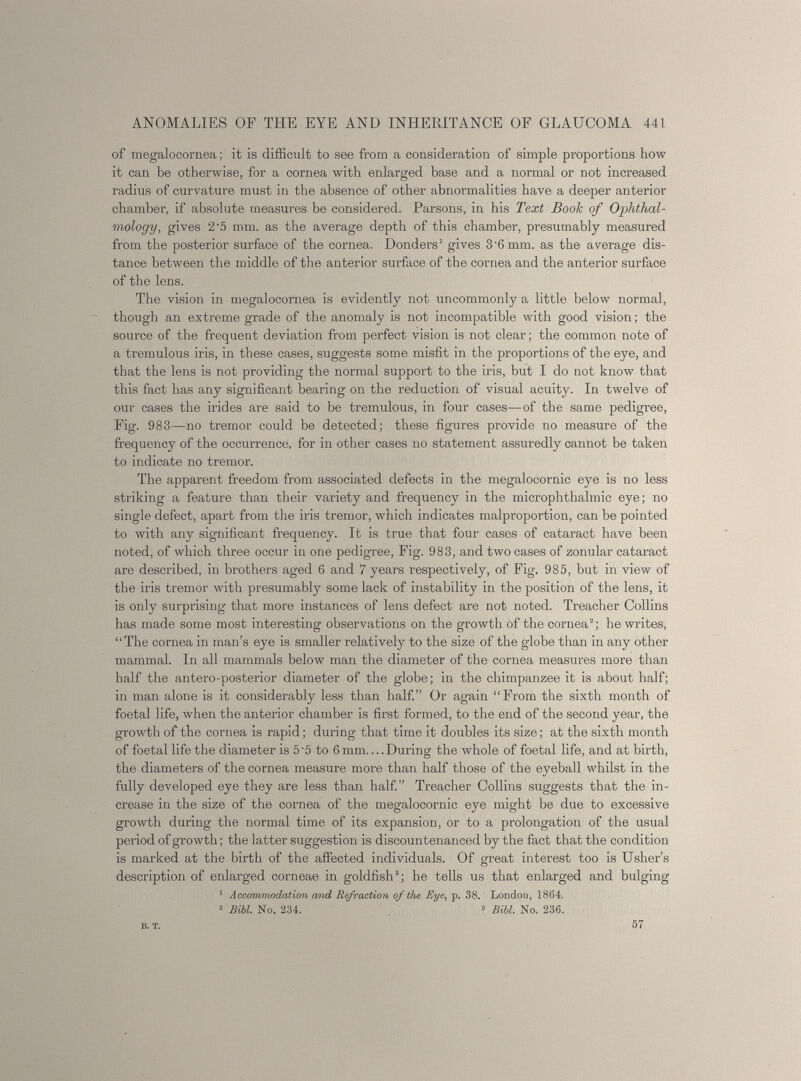 of megaloeornea; it is difficult to see from a consideration of simple proportions how it can be otherwise, for a cornea with enlarged base and a normal or not increased radius of curvature must in the absence of other abnormalities have a deeper anterior chamber, if absolute measures be considered. Parsons, in his Text Book of Ophthal mology, gives 2'5 mm. as the average depth of this chamber, presumably measured from the posterior surface of the cornea. Donders 1 gives 3'6mm. as the average dis tance between the middle of the anterior surface of the cornea and the anterior surface of the lens. The vision in megaloeornea is evidently not uncommonly a little below normal, though an extreme grade of the anomaly is not incompatible with good vision; the source of the frequent deviation from perfect vision is not clear; the common note of a tremulous iris, in these cases, suggests some misfit in the proportions of the eye, and that the lens is not providing the normal support to the iris, but I do not know that this fact has any significant bearing on the reduction of visual acuity. In twelve of our cases the irides are said to be tremulous, in four cases—of the same pedigree, Fig. 983—no tremor could be detected; these figures provide no measure of the frequency of the occurrence, for in other cases no statement assuredly cannot be taken to indicate no tremor. The apparent freedom from associated defects in the megalocornic eye is no less striking a feature than their variety and frequency in the microphthalmia eye; no single defect, apart from the iris tremor, which indicates malproportion, can be pointed to with any significant frequency. It is true that four cases of cataract have been noted, of which three occur in one pedigree, Fig. 983, and two cases of zonular cataract are described, in brothers aged 6 and 7 years respectively, of Fig. 985, but in view of the iris tremor with presumably some lack of instability in the position of the lens, it is only surprising that more instances of lens defect are not noted. Treacher Collins has made some most interesting observations on the growth of the cornea 8 ; he writes, “The cornea in man’s eye is smaller relatively to the size of the globe than in any other mammal. In all mammals below man the diameter of the cornea measures more than half the antero-posterior diameter of the globe; in the chimpanzee it is about half; in man alone is it considerably less than half.” Or again “From the sixth month of foetal life, when the anterior chamber is first formed, to the end of the second year, the growth of the cornea is rapid; during that time it doubles its size; at the sixth month of foetal life the diameter is 5'5 to 6 mm.... During the whole of foetal life, and at birth, the diameters of the cornea measure more than half those of the eyeball whilst in the fully developed eye they are less than half.” Treacher Collins suggests that the in crease in the size of the cornea of the megalocornic eye might be due to excessive growth during the normal time of its expansion, or to a prolongation of the usual period of growth; the latter suggestion is discountenanced by the fact that the condition is marked at the birth of the affected individuals. Of great interest too is Usher’s description of enlarged corneae in goldfish 3 ; he tells us that enlarged and bulging 1 Accommodation and Refraction of the Eye, p. 38. London, 1864. 2 Bibl. No. 234. 3 Bibl. No. 236. B. T. 57