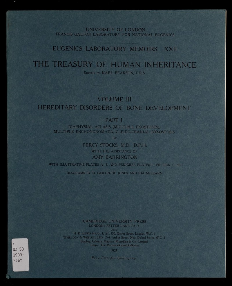 ' ■ “ ?! ■ H i s f -, »life UNIVERSITY OF LONDON FRANCIS GALTON LABORATORY FOR NATIONAL EUGENICS EUGENICS LABORATORY MEMOIRS. XXII itf I •liV I 1111 I THE TREASURY OF HUMAN INHERITANCE Edited by KARL PEARSON, F.R.S. ■ I l Y. -v '- VOLUME III HEREDITARY DISORDERS OF BONE DEVELOPMENT '¿M ■■ vl# PART I DIAPHYSIAL ACLASIS (MULTIPLE EXOSTOSES), MULTIPLE ENCHONDROMATA, CLEIDO-CRANIAL DYSOSTOSIS BY PERCY STOCKS, M.D., D.P.H. WITH THE ASSISTANCE OF AMY BARRINGTON WITH ILLUSTRATIVE PLATES A—I. AND PEDIGREE PLATES I—VII, FIGS. 1-2! 0 DIAGRAMS BY H. GERTRUDE JONES AND IDA McLEARN piselli , '-C all I r- + f? QZ 50 ij 1909- P36T ; CAMBRIDGE UNIVERSITY PRESS LONDON: FETTER LANE, E.C.4 ALSO H. K. LEWIS & Co., Ltd., 136, Gower Street, London, W.C. I WHELDON & WESLEY, Ltd., 2-4, Arthur Street, New Oxford Street, W.C. 2 Bombay, Calcutta, Madras: Macmillan & Co., Limited Tokyo: The Maruzen-Kabushiki-Kaisha 1925 Price Forty-Jive Shillings net