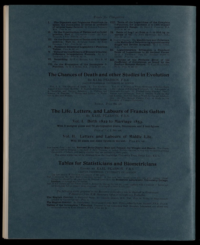 Tracts for X. The Digamma and Trigamma Functions (to assist the summation of series in products of inverse linear factors). By Eleanor Pairman, M.A. Price 3s. net. II. On the Construction of Tables and on Inter polation. Part I. Uni-variate Tables. By Karl Pearson, F.R.S. Price 3s. 9 d. net. III. On the Construction of Tables and on Inter polation. Part II. Bi-variate Tables. By Karl Pearson, F.R.S. Price 3s. 9 d. net. IV. Facsimile Reissue of Legendre's I -Function Tables. Price 3s. 9rf. net. V. Table of the Coefficients of Everett’s Central- Difference Interpolation Formula. By A. J. Thompson, B.Sc. Price 3s. 9 d. net. VI. Smoothing. By E. C. Rhodes, B.A. Price 3s. 9 d. net. VII. On the Evaluation of the Incomplete B- Function. By H. E. Soper, M.A. Price 3s. 9 d. net. Computers. VIII. Table of the Logarithms of the Complete T-Function, for Argument 2 to 1200 beyond Legendre’s Range. By Egon S. Pearson, M.A. | Price 3s. 9 d. net. IX. Table of LogT(x) from x = l to 5Cb9 by in tervals of -01. By John Brownlee, M.D., D.Sc. Price 3s. 9 d. net. X (Double Number). On Quadrature and Cubature, or On Methods of Determining approximately Single and Double Integrals. By J. O. Irwin, j M.Sc. Price 7s. 6 d. net. XI. Logarithmetica Britannica, a Standard Table of Logarithms to 20 decimal Places. By A. J. Thompson. Part IX. Numbers 90,000 to 100,000. Price 15s. net. XII. Tables of the Probable Error of the Coefficient of Correlation as found by the Product Moment Method. By Karl Holzinger, 1 Pb.D. Price 3s. 9 d. net. The Chances of Death and other Studies in Evolution By KARL PEARSON, F.R.S. GALTON PROFESSOR, UNIVERSITY OF LONDON Vol. I. 1. The Chances of Death. 2. The Scientific Vol. II. 9. Woman as Witch. Evidences of Mother-Right Aspect of Monte Carlo Roulette. 3. Reproductive Selection, in the Customs of Mediaeval Witchcraft. 10. Ashiepattlc, or 4. Socialism and Natural Selection. 5. Politics and ! Hans seeks his Luck. 11. Kindred Group Marriage. Parti. Science. 6. Reaction. 7. Woman and Labour. 8. Yaria- \ Mother Age Civilisation. Part II. General Words for Sea tion in Man and Woman. and Kinship. Part III. Special Words for Sex and Relation ship. 12. The German Passion Play: A Study in tho Evolution of Western Christianity. Reissue. Price 30s. net. The Life, Letters, and Labours of Francis Qalton By KARL PEARSON, E.R.S. Vol. I. Birth 1822 to Marriage 1853. With 6 pedigree plates and 72 photographic plates, frontispiece and 2 text-figures Price of Vol. I, 36*. net Vol. II. Letters and Labours of Middle Life. With 50 plates and many figures in the text. Price 45*. net. Just Issued, Price ’is. 6 d. net. Revised Baby Charts (Male and Female) for Weight and Health. The Charts are mounted for hanging on the walls of ‘Baby Welcome’ or ‘Infant Welfare’ Centres, or they may be used for plotting the growth of Infants, and testing whether they are maintaining their grade. The above works can all be obtained from the Cambridge University Press, Fetter Lane, E.C. 4. Tables for Statisticians and Biometricians Edited by KARL PEARSON, F.R.S. GALTON PROFESSOR, UNIVERSITY OF LONDON The new edition of this book will consist of two parts. Part I embraces the First Edition carefully revised. It has now been issued price 15*. net, plus postage (Great Britain Is., abroad Is. 6 d.), and may be obtained direct from the Biometric Laboratory, University College London, or through any bookseller. Part II will contain all the Tables issued in Biometrika during the last ten years together with a number of Tables not yet published, but at present being computed. It is hoped to issue it this year. The following works prepared in the Biometric Laboratory can be obtained as Government Publications from H.M. Stationery Office or through any Bookseller. The English Convict. A Statistical Study. By Charles Goring, M.D. Text. Price 9s. Tables of Measurements (printed by Convict-Labour). Price 5s. The English Convict. An Abridgement. By Charles Goring, M.D. With a preface by Karl Pearson, F.R.S. Price 3s. Tables of the Incomplete I'-Function. Prepared by the Computing Staff, Biometric Laboratory, and edited with an Introduction by Karl Pearson, F.R.S. Price £2. 2s.