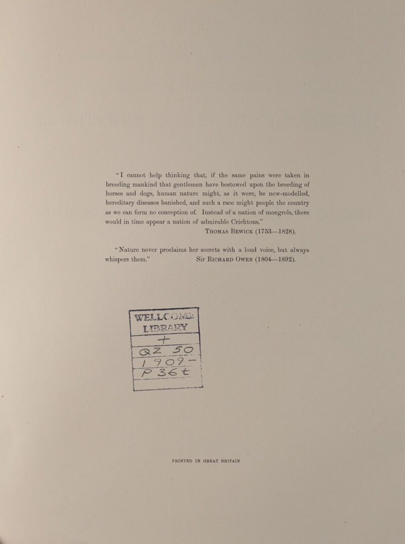 “I cannot help thinking that, if the same pains were taken in breeding mankind that gentlemen have bestowed upon the breeding of horses and dogs, human nature might, as it were, be new-modelled, hereditary diseases banished, and such a race might people the country as we can form no conception of. Instead of a nation of mongrels, there would in time appear a nation of admirable Crichtons.” “Nature never proclaims her secrets with a loud voice, but always Thomas Bewick (1753—1828). whispers them.” Sir Richard Owen (1804—1892). ~R PRINTED IN GREAT BRITAIN