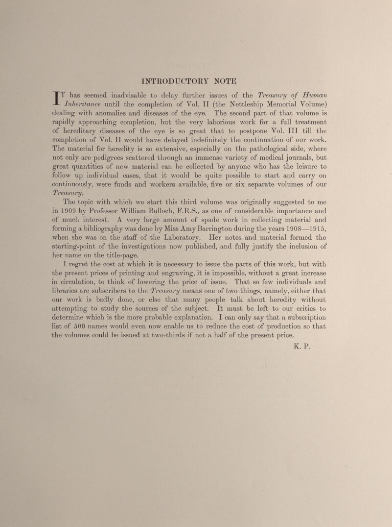 INTRODUCTORY NOTE I T has seemed inadvisable to delay further issues of the Treasury of Human Inheritance until the completion of Vol. II (the Nettleship Memorial Volume) dealing with anomalies and diseases of the eye. The second part of that volume is rapidly approaching completion, but the very laborious work for a full treatment of hereditary diseases of the eye is so great that to postpone Vol. Ill till the completion of Vol. II would have delayed indefinitely the continuation of our work. The material for heredity is so extensive, especially on the pathological side, where not only are pedigrees scattered through an immense variety of medical journals, but great quantities of new material can be collected by anyone who has the leisure to follow up individual cases, that it would be quite possible to start and carry on continuously, were funds and workers available, five or six separate volumes of our Treasury. The topic with which we start this third volume was originally suggested to me in 1909 by Professor William Bulloch, F.R.S., as one of considerable importance and of much interest. A very large amount of spade work in collecting material and forming a bibliography was done by Miss Amy Barrington during the years 1908—1915, when she was on the staff of the Laboratory. Her notes and material formed the starting-point of the investigations now published, and fully justify the inclusion of her name on the title-page. I regret the cost at which it is necessary to issue the parts of this work, but with the present prices of printing and engraving, it is impossible, without a great increase in circulation, to think of lowering the price of issue. That so few individuals and libraries are subscribers to the Treasury means one of two things, namely, either that our work is badly done, or else that many people talk about heredity without attempting to study the sources of the subject. It must be left to our critics to determine which is the more probable explanation. I can only say that a subscription list of 500 names would even now enable us to reduce the cost of production so that the volumes could be issued at two-thirds if not a half of the present price. K. P.