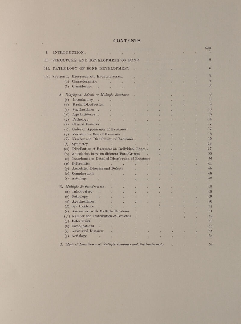 CONTENTS PAGE I. INTRODUCTION 1 II. STRUCTURE AND DEVELOPMENT OF BONE ..... 2 TIL PATHOLOGY OF BONE DEVELOPMENT ...... 5 IV. Section I. Exostoses and Enchondromata ...... 7 (a) Characterisation ........ 7 (6) Classification ....... .8 A. Diaphysial Aclasis or Multiple Exostoses ...... 8 (c) Introductory ......... 8 ( d) Racial Distribution ........ 9 (e) Sex Incidence . . . . . . . . . 10 (/) Age Incidence ......... 13 (. g) Pathology ......... 14 ( h) Clinical Features . . . . . . . 17 (i) Order of Appearance of Exostoses . . . . . . 17 (j) Variation in Size of Exostoses . . . . . . . 18 (k) Number and Distribution of Exostoses . . . . . . 19 (?) Symmetry ......... 24 (■ m) Distribution of Exostoses on Individual Bones ..... 27 (n) Association between different Bone-Groups ..... 33 (o) Inheritance of Detailed Distribution of Exostoses .... 36 ( p) Deformities ......... 41 (q) Associated Diseases and Defects ...... 45 (r) Complications ......... 46 (s) Aetiology ......... 48 B. Multiple Enchondromata ........ 48 (as) Introductory ......... 48 ( b) Pathology ......... 49 (c) Age Incidence ......... 50 (i d) Sex Incidence 51 (e) Association with Multiple Exostoses . , . . . . 51 (/) Number and Distribution of Growths ...... 52 (g) Deformities ......... 53 (h) Complications ......... 53 (i) Associated Diseases . . . . . . . 54 (j) Aetiology ......... 54 C. Mode of Inheritance of Multiple Exostoses and Enchondromata ... 54