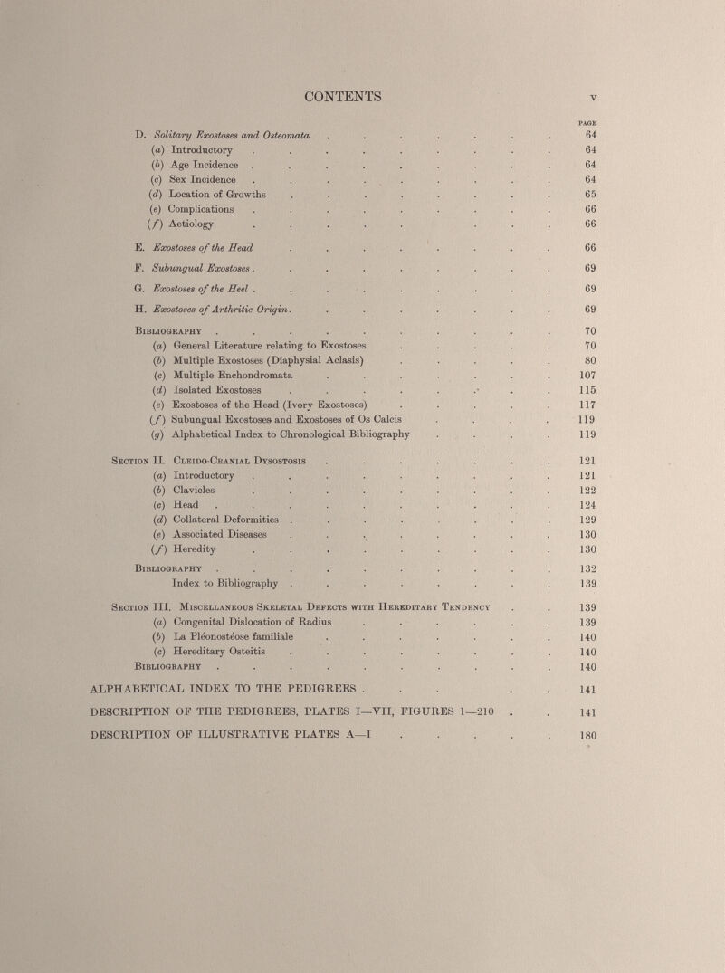 CONTENTS V PAGE D. Solitary Exostoses and Osteomata ....... 64 (a) Introductory ......... 64 (b) Age Incidence ......... 64 (c) Sex Incidence ......... 64 (d) Location of Growths ........ 65 («) Complications . . . . . . . . . 66 (/) Aetiology ..... ... 66 E. Exostoses of the Head . . . . . . . . 66 F. Subungual Exostoses ......... 69 G. Exostoses of the Heel . . . . . . . . . 69 H. Exostoses of Arthritic Origin. ....... 69 Bibliography .......... 70 (a) General Literature relating to Exostoses . . . . . 70 ( b ) Multiple Exostoses (Diaphysial Aclasis) ..... 80 (c) Multiple Enchondromata . . . . . . .107 ( d) Isolated Exostoses . . . . . . • . . 115 (e) Exostoses of the Head (Ivory Exostoses) . . . . 117 (f) Subungual Exostoses and Exostoses of Os Calcis . . . . 119 (g) Alphabetical Index to Chronological Bibliography . . . . 119 Section II. Cleido-Cranial Dysostosis . . . . . . .121 ( а ) Introductory . . . . . . . . .121 (б) Clavicles . . . . . . . . .122 (c) Head .......... 124 (i d ) Collateral Deformities . . . . . . . .129 (e) Associated Diseases . . . . . . . .130 (/) Heredity . . . . . . . . .130 Bibliography . . . . . . . . . .132 Index to Bibliography . . . . . . . .139 Section III. Miscellaneous Skeletal Defects with Hereditarv Tendency . . 139 (a) Congenital Dislocation of Radius . . . . . .139 (b) La Pléonostéose familiale . . . . . . .140 (c) Hereditary Osteitis ........ 140 Bibliography . . . . . . . . . .140 ALPHABETICAL INDEX TO THE PEDIGREES . . . . .141 DESCRIPTION OF THE PEDIGREES, PLATES I—VII, FIGURES 1—210 . . 141 DESCRIPTION OF ILLUSTRATIVE PLATES A—I . . . . .180