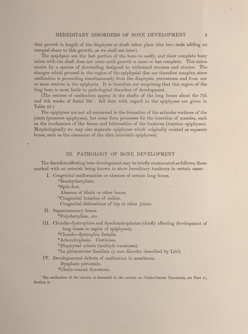 that growth in length of the diaphysis or shaft takes place (the two ends adding an unequal share to this growth, as we shall see later). The epiphyses are the last portion of the bone to ossify, and their complete bony union with the shaft does not occur until growth is more or less complete. This union occurs by a species of dovetailing designed to withstand stresses and strains. The changes which proceed in the region of the epiphysial disc are therefore complex, since ossification is proceeding simultaneously from the diaphysis, periosteum and from one or more centres in the epiphysis. It is therefore not surprising that this region of the long bone is most liable to pathological disorders of development. (The centres of ossification appear in the shafts of the long bones about the 7th and 8th weeks of foetal life 1 : full data with regard to the epiphyses are given in Table 23.) The epiphyses are not all concerned in the formation of the articular surfaces of the joints (pressure epiphyses), but some form processes for the insertion of muscles, such as the trochanters of the femur and tuberosities of the humerus (traction epiphyses). Morphologically we may also separate epiphyses which originally existed as separate bones, such as the olecranon of the ulna (atavistic epiphyses). III. PATHOLOGY OF BONE DEVELOPMENT The disorders affecting bone development may be briefly enumerated as follows, those marked with an asterisk being known to show hereditary tendency in certain cases : I. Congenital malformation or absence of certain long bones. ’'Brachydactylism. # Split-foot. Absence of fibula or other bones. # Congenital luxation of radius. Congenital dislocations of hip or other joints. II. Supernumerary bones. # Polydactylism, etc. III. Chondro-dystrophies and dyschondroplasias (chiefly affecting development of long bones in region of epiphyses). *Chondro-dystrophia foetalis. # Achondroplasia. Cretinism. ^Diaphysial aclasis (multiple exostoses). # La pléonostéose familiale (a rare disorder described by Léri). IV. Developmental defects of ossification in membrane. Dysplasie périostale. # Cleido-cranial dysostosis. 1 The ossification of the clavicle is discussed in the section on Cleido-Cranial Dysostosis, see Part iv, Section it.