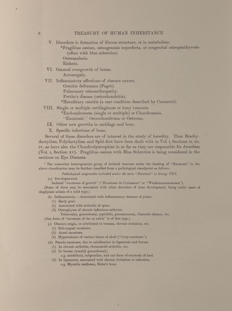 Y. Disorders in formation of fibrous structure, or in metabolism. # Fragilitas ossium, osteogenesis imperfecta, or congenital osteopsathyrosis (often with blue sclerotics). Osteomalacia. Rickets. VI. General overgrowth of bones. Acromegaly. VII. Inflammatory affections of obscure nature. Osteitis deformans (Paget). Pulmonary osteoarthropathy. Perthes disease (osteochondritis). # Hereditary osteitis (a rare condition described by Camurati). VIII. Single or multiple cartilaginous or bony tumours. *Enchondromata (single or multiple) or Chondromata. “Exostosis 1 ,” Osteochondroma or Osteoma. IX. Other new growths in cartilage and bone. X. Specific infections of bone. Several of these disorders are of interest in the study of heredity. Thus Brachy- dactylism, Polydactylism and Split-foot have been dealt with in Vol. i, Sections n, in, iv, as have also the Chondrodystrophies in so far as they are responsible for dwarfism (Vol. i, Section xv). Fragilitas ossium with Blue Sclerotics is being considered in the sections on Eye Diseases. 1 The somewhat heterogeneous group of isolated tumours under the heading of “Exostosis” in the above classification may be further classified from a pathological standpoint as follows : Pathological outgrowths included under the term “Exostosis ” in Group VIII. (a) Developmental. Isolated “exostoses of growth” (“Exostoses de Croissance” or “ Wachstumsexostosen”). (Some of these may be associated with other disorders of bone development, being really cases of diaphysial aclasis of a mild type.) (b) Inflammatory.—Associated with inflammatory diseases of joints. ( 1 ) Early gout. (2) Associated with arthritis of spine. (3) Osteophytes of chronic infectious arthritis. Tubercular, gonorrhoeal, syphilitic, pneumococcal, Charcot’s disease, etc. (One form of “exostosis of the os calcis” is of this type.) (c) Obscure origin, or attributed to trauma, chronic irritation, etc. (1) Sub-ungual exostoses. (2) Aural exostoses. (3) Hyperostoses of various bones of skull (“ivory exostoses”). ( d) Pseudo-exostoses, due to calcification in ligaments and bursae. (1) In chronic arthritis, rheumatoid arthritis, etc. (2) In bursae (usually gonorrhoeal) ; e.g. subdeltoid, subpatellar, and one form of exostosis of heel. (3) In ligaments, associated with chronic irritation or infection; e.g. Myositis ossificans, Rider’s bone.