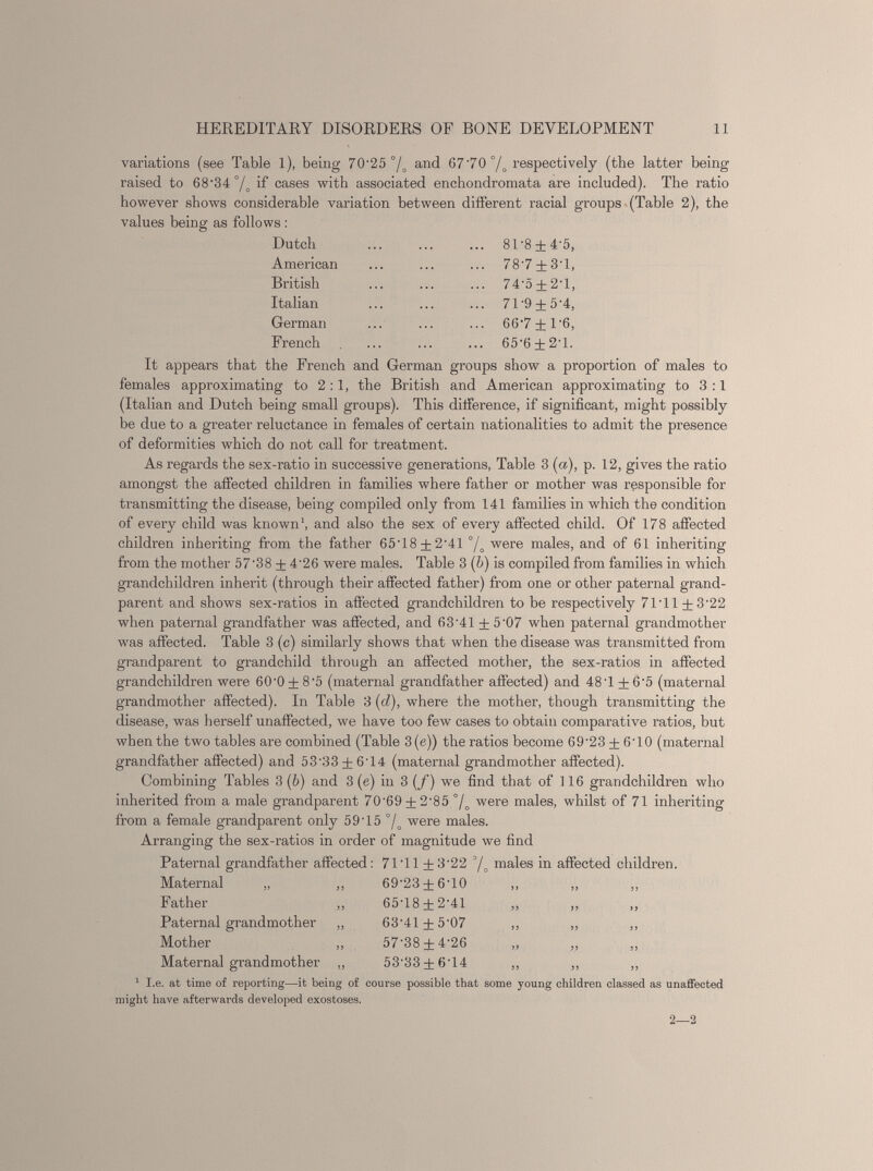 variations (see Table 1), being 70'25 °/ o and 6770 °/ o respectively (the latter being raised to 68-34 °/ o if cases with associated enchondromata are included). The ratio however shows considerable variation between different racial groups (Table 2), the values being as follows : Dutch 81-8 + 4-5, American 78-7 + 3-1, British 74-5 + 2-1, Italian 71-9 + 5-4, German 66-7 + 1-6, French 65-6 + 2-1. It appears that the French and German groups show a proportion of males to females approximating to 2:1, the British and American approximating to 3:1 (Italian and Dutch being small groups). This difference, if significant, might possibly be due to a greater reluctance in females of certain nationalities to admit the presence of deformities which do not call for treatment. As regards the sex-ratio in successive generations, Table 3 (a), p. 12, gives the ratio amongst the affected children in families where father or mother was responsible for transmitting the disease, being compiled only from 141 families in which the condition of every child was known 1 , and also the sex of every affected child. Of 178 affected children inheriting from the father 6518 + 2-41 °/ o were males, and of 61 inheriting from the mother 57'38 ± 4’26 were males. Table 3 ( b ) is compiled from families in which grandchildren inherit (through their affected father) from one or other paternal grand parent and shows sex-ratios in affected grandchildren to be respectively 7111 + 3-22 when paternal grandfather was affected, and 63'41 ± 5'07 when paternal grandmother was affected. Table 3 (c) similarly shows that when the disease was transmitted from grandparent to grandchild through an affected mother, the sex-ratios in affected grandchildren were 60 - 0 ± 8 - 5 (maternal grandfather affected) and 481 ± 6 - 5 (maternal grandmother affected). In Table 3 (d), where the mother, though transmitting the disease, was herself unaffected, we have too few cases to obtain comparative ratios, but when the two tables are combined (Table 3(e)) the ratios become 69 - 23 ± 610 (maternal grandfather affected) and 53‘33 + 614 (maternal grandmother affected). Combining Tables 3 ( b ) and 3 (e) in 3 (/) w T e find that of 116 grandchildren who inherited from a male grandparent 70‘69±2‘85 °/ o were males, whilst of 71 inheriting from a female grandparent only 5915 °/ o were males. Arranging the sex-ratios in order of magnitude we find Paternal grandfather affected: 7111±3‘22 3 / o males in affected children. Maternal „ Father Paternal grandmother Mother Maternal grandmother 69-23 + 610 6518 + 2-41 63-41 + 5-07 57-38 + 4-26 53-33 + 6-14 1 I.e. at time of reporting—it being of course possible that some young children classed as unaffected might have afterwards developed exostoses. 2—2