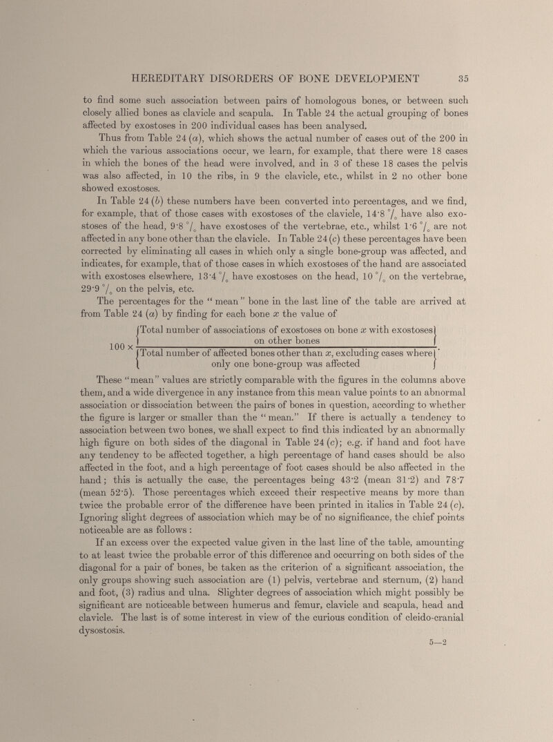 to find some such association between pairs of homologous bones, or between such closely allied bones as clavicle and scapula. In Table 24 the actual grouping of bones affected by exostoses in 200 individual cases has been analysed. Thus from Table 24 (a), which shows the actual number of cases out of the 200 in which the various associations occur, we learn, for example, that there were 18 cases in which the bones of the head were involved, and in 3 of these 18 cases the pelvis was also affected, in 10 the ribs, in 9 the clavicle, etc., whilst in 2 no other bone showed exostoses. In Table 24 (b) these numbers have been converted into percentages, and we find, for example, that of those cases with exostoses of the clavicle, 14 - 8 °/ o have also exo stoses of the head, 9'8 °/ o have exostoses of the vertebrae, etc., whilst 1'6 °/ o are not affected in any bone other than the clavicle. In Table 24 (c) these percentages have been corrected by eliminating all cases in which only a single bone-group was affected, and indicates, for example, that of those cases in which exostoses of the hand are associated with exostoses elsewhere, 13 - 4 °/ o have exostoses on the head, 10 °/ o on the vertebrae, 29‘9 7„ on the pelvis, etc. The percentages for the “ mean ” bone in the last line of the table are arrived at from Table 24 ( a ) by finding for each bone x the value of (Total number of associations of exostoses on bone x with exostoses] ,.„ I on other bones | 100 x ———————————————————- (Total number of affected bones other than x, excluding cases where!' \ only one bone-group was affected j These “mean” values are strictly comparable with the figures in the columns above them, and a wide divergence in any instance from this mean value points to an abnormal association or dissociation between the pairs of bones in question, according to whether the figure is larger or smaller than the “mean.” If there is actually a tendency to association between two bones, we shall expect to find this indicated by an abnormally high figure on both sides of the diagonal in Table 24(c); e.g. if hand and foot have any tendency to be affected together, a high percentage of hand cases should be also affected in the foot, and a high percentage of foot cases should be also affected in the hand; this is actually the case, the percentages being 43'2 (mean 31 - 2) and 78 - 7 (mean 52’5). Those percentages which exceed their respective means by more than twice the probable error of the difference have been printed in italics in Table 24 (c). Ignoring slight degrees of association which may be of no significance, the chief points noticeable are as follows : If an excess over the expected value given in the last line of the table, amounting to at least twice the probable error of this difference and occurring on both sides of the diagonal for a pair of bones, be taken as the criterion of a significant association, the only groups showing such association are (l) pelvis, vertebrae and sternum, (2) hand and foot, (3) radius and ulna. Slighter degrees of association which might possibly be significant are noticeable between humerus and femur, clavicle and scapula, head and clavicle. The last is of some interest in view of the curious condition of cleido-cranial dysostosis. 5—2