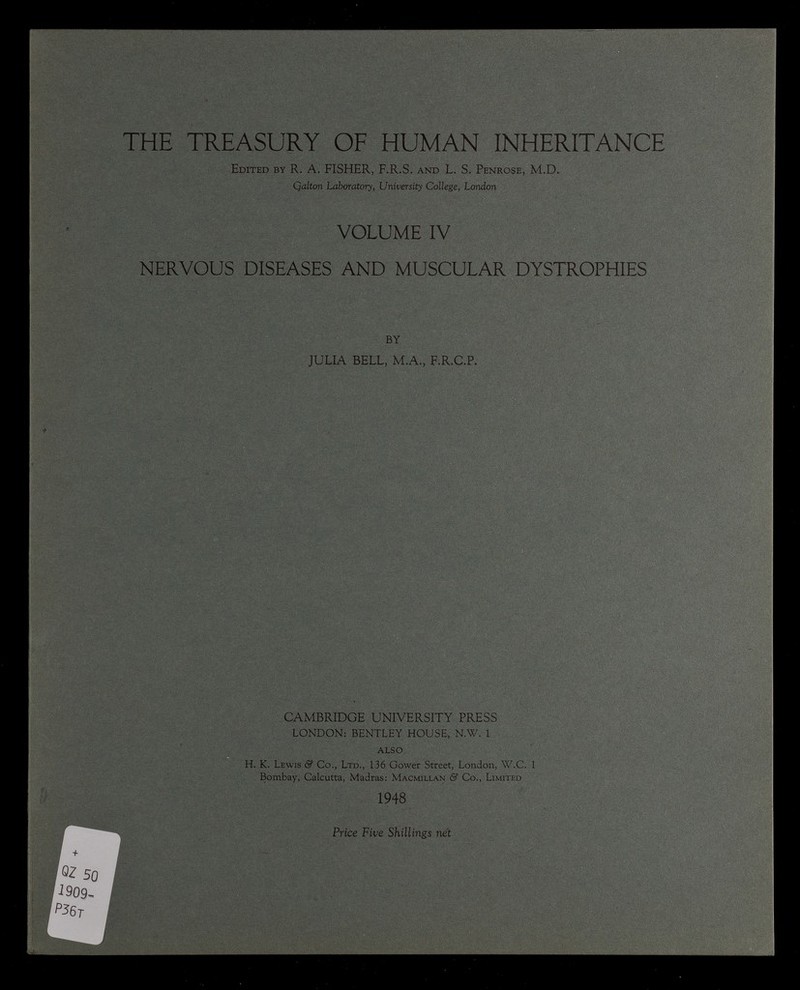 THE TREASURY OF HUMAN INHERITANCE Edited by R. A. FISHER, F.R.S. and L. S. Penrose, M.D. Qalton Laboratory, University College, London VOLUME IV NERVOUS DISEASES AND MUSCULAR DYSTROPHIES BY JULIA BELL, M.A., F.R.C.P. CAMBRIDGE UNIVERSITY PRESS LONDON: BENTLEY HOUSE, N.W. 1 ALSO H. K. Lewis & Co., Ltd., 136 Gower Street, London, W.C. 1 Bombay, Calcutta, Madras: Macmillan & Co., Limited 1948 Price Five Shillings net