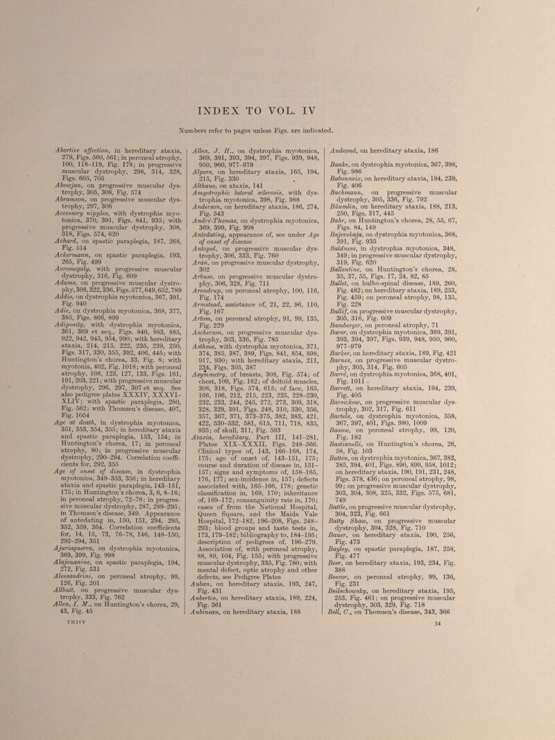 Numbers refer to pages unless Figs, are indicated. Abortive affection, in hereditary ataxia, 279, Figs. 560, 561 ; in peroneal atrophy, 100, 118-119, Fig. 178; in progressive muscular dystrophy, 298, 314, 328, Figs. 605, 705 Abowjan, on progressive muscular dys trophy, 305, 308, Fig. 574 Abramson, on progressive muscular dys trophy, 297, 306 Accessory nipples, with dystrophia myo tonica, 370, 391, Figs. 841, 935; with progressive muscular dystrophy, 308, 318, Figs. 574, 620 Achard, on spastic paraplegia, 187, 268, Fig. 514 Ackermann, on spastic paraplegia, 193, 265, Fig. 499 Acromegaly, with progressive muscular dystrophy, 316, Fig. 609 Adams, on progressive muscular dystro phy, 308,322,336, Figs. 577,649,652,789 Addis, on dystrophia myotonica, 367, 391, Fig. 940 Adie, on dystrophia myotonica, 368, 377, 385, Figs. 866, 899 Adiposity, with dystrophia myotonica, 361, 369 et seq., Figs. 840, 883, 885, 922, 942, 945, 954, 990 ; with hereditary ataxia, 214, 215, 222, 235, 239, 250, Figs. 317, 330, 355, 392, 406, 445; with Huntington’s chorea, 33, Fig. 8; with myotonia, 402, Fig. 1018; with peroneal atrophy, 108, 123, 127, 133, Figs. 161, 191,203, 221 ; with progressive muscular dystrophy, 296, 297, 307 et seq. See also pedigree plates XXXIV, XXXVI- XLIV ; with spastic paraplegia, 280, Fig. 562; with Thomsen’s disease, 407, Fig. 1054 Age at death, in dystrophia myotonica, 351, 353, 354, 355; in hereditary ataxia and spastic paraplegia, 153, 154; in Huntington’s chorea, 17; in peroneal atrophy, 80; in progressive muscular dystrophy, 2Ô0-294. Correlation coeffi cients for, 292, 355 Age of onset of disease, in dystrophia myotonica, 349—353, 356; in hereditary ataxia and spastic paraplegia, 143-151, 175; in Huntington’s chorea, 3, 6, 8-16; in peroneal atrophy, 72-78; in progres sive muscular dystrophy, 287, 289-295; in Thomsen’s disease, 349. Appearance of antedating in, 150, 151, 294, 295, 352, 359, 364. Correlation coefficients for, 14, 15, 73, 76-78, 146, 148-150, 292-294, 351 Ajuriaguerra, on dystrophia myotonica, 369, 399, Fig. 998 Alajouanine, on spastic paraplegia, 194, 272, Fig. 531 Alessandrini, on peroneal atrophy, 99, 126, Fig. 201 Allbutt, on progressive muscular dys trophy, 333, Fig. 762 Allen, I. M., on Huntington’s chorea, 29, 43, Fig. 45 Allen, J. H., on dystrophia myotonica, 369, 391, 393, 394, 397, Figs. 939, 948, 950, 960, 977-979 Alpers, on hereditary ataxia, 165, 194, 215, Fig. 330 Althaus, on ataxia, 141 Amyotrophic lateral sclerosis, with dys trophia myotonica, 398, Fig. 988 Anderson, on hereditary ataxia, 186, 274, Fig. 543 André-Thomas, on dystrophia myotonica, 369, 399, Fig. 998 Antedating, appearance of, see under Age of onset of disease Antopol, on progressive muscular dys trophy, 306, 333, Fig. 760 Aran, on progressive muscular dystrophy, 302 Arbuse, on progressive muscular dystro phy, 306, 328, Fig. 711 Arendrup, on peroneal atrophy, 100, 116, Fig. 174 Armstead, assistance of, 21, 22, 96, 110, Fig. 167 Artom, on peroneal atrophy, 91, 99, 135, Fig. 229 Ascherson, on progressive muscular dys trophy, 303, 336, Fig. 785 Asthma, with dystrophia myotonica, 371, 374, 385, 387, 389, Figs. 841, 854, 898, 917, 930; with hereditary ataxia, 211, 234, Figs. 305, 387 Asymmetry, of breasts, 308, Fig. 574; of chest, 109, Fig. 162; of deltoid muscles, 308, 318, Figs. 574, 615; of face, 165, 166, 196, 212, 215, 223, 225, 228-230, 232, 233, 244, 245, 272, 273, 309, 318, 328, 329, 391, Figs. 248, 310, 330, 356, 357, 367, 371, 373-375, 382, 383, 421, 422, 530-532, 581, 615, 711, 718, 835, 935; of skull, 311, Fig. 593 Ataxia, hereditary, Part III, 141-281, Plates XIX-XXXII, Figs. 248-566. Clinical types of, 143, 166-168, 174, 175; age of onset of, 143-151, 175; course and duration of disease in, 151— 157; signs and symptoms of, 158-165, 176, 177; sex-incidence in, 157; defects associated with, 165-166, 178; genetic classification in, 169, 170; inheritance of, 169-172; consanguinity rate in, 170; cases of from the National Hospital, Queen Square, and the Maida Vale Hospital, 172-182, 196-208, Figs. 248- 293; blood groups and taste tests in, 173,179-182; bibliography to, 184-195; description of pedigrees of, 196-279. Association of, with peroneal atrophy, 88, 89, 104, Fig. 155; with progressive muscular dystrophy, 335, Fig. 780; with mental defect, optic atrophy and other defects, see Pedigree Plates Auban, on hereditary ataxia, 193, 247, Fig. 431 Aubertin, on hereditary ataxia, 189, 224, Fig. 361 Aubineau, on hereditary ataxia, 188 Audeoud, on hereditary ataxia, 186 Baake, on dystrophia myotonica, 367, 398, Fig. 986 Babonneix, on hereditary ataxia, 194, 239, Fig. 406 Bachmann, on progressive muscular dystrophy, 305, 336, Fig. 792 Bäumlin, on hereditary ataxia, 188, 213, 250, Figs. 317, 445 Bahr, on Huntington’s chorea, 28, 55, 67, Figs. 84, 149 Bajevskaja, on dystrophia myotonica, 368; 391, Fig. 935 Baldness, in dystrophia myotonica, 348, 349 ; in progressive muscular dystrophy, 319, Fig. 620 Ballentine, on Huntington’s chorea, 28, 35, 37, 55, Figs. 17, 24, 82, 85 Ballet, on bulbo-spinal disease, 189, 260, Fig. 482; on hereditary ataxia, 189, 253, Fig. 459; on peroneal atrophy, 98, 135, Fig. 228 Ballif, on progressive muscular dystrophy, 305, 316, Fig. 609 Bamberger, on peroneal atrophy, 71 Barer, on dystrophia myotonica, 369, 391, 393, 394, 397, Figs. 939, 948, 950, 960, 977-979 Barker, on hereditary ataxia, 189, Fig. 421 Barnes, on progressive muscular dystro phy, 305, 314, Fig. 605 Barré, on dystrophia, myotonica, 368, 401, Fig. 1011 Barrett, on hereditary ataxia, 194, 239, Fig. 405 Barsickow, on progressive muscular dys trophy, 302, 317, Fig. 611 Bartels, on dystrophia myotonica, 358, 367, 397, 401, Figs. 980, 1009 Bassoe, on peroneal atrophy, 99, 120, Fig. 182 Bastianelli, on Huntington’s chorea, 26, 58, Fig. 103 Batten, on dystrophia myotonica, 367, 383, 385, 394, 401, Figs. 890, 899, 958, 1012; on hereditary ataxia, 190, 191, 231, 248, Figs. 378, 436; on peroneal atrophy, 98, 99 ; on progressive muscular dystrophy, 303, 304, 308, 325, 332, Figs. 575, 681, 749 Battle, on progressive muscular dystrophy, 304, 323, Fig. 661 Batty Shaw, on progressive muscular dystrophy, 304, 328, Fig. 710 Bauer, on hereditary ataxia, 190, 256, Fig. 473 Bayley, on spastic paraplegia, 187, 258, Fig. 477 Beer, on hereditary ataxia, 193, 234, Fig. 388 Beevor, on peroneal atrophy, 99, 136, Fig. 231 Beilschowsky, on hereditary ataxia, 195, 253, Fig. 461; on progressive muscular dystrophy, 303, 329, Fig. 718 Bell, G., on Thomsen’s disease, 343, 366 THITV 34