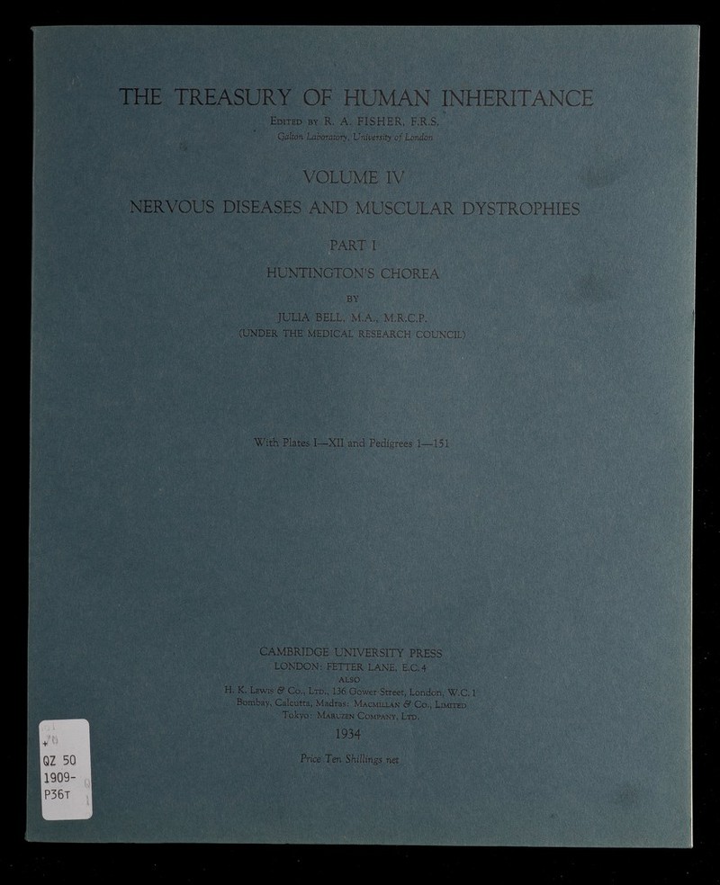 THE TREASURY OF HUMAN INHERITANCE Edited by R. A. FISHER, F.R.S. Qalton Laboratory, University of London VOLUME IV NERVOUS DISEASES AND MUSCULAR DYSTROPHIES PART I HUNTINGTON’S CHOREA BY JULIA BELL, M.A., M.R.C.P. (UNDER THE MEDICAL RESEARCH COUNCIL) With Plates I—XII and Pedigrees 1—151 CAMBRIDGE UNIVERSITY PRESS LONDON: FETTER LANE, E.C .4 ALSO H, K. Lewis & Co., Ltd., 136 Gower Street, London, W.C, 1 Bombay, Calcutta, Madras: Macmillan & Co., Limited Tokyo: Maruzen Company, Ltd. 1934 Price Ten Shillings net