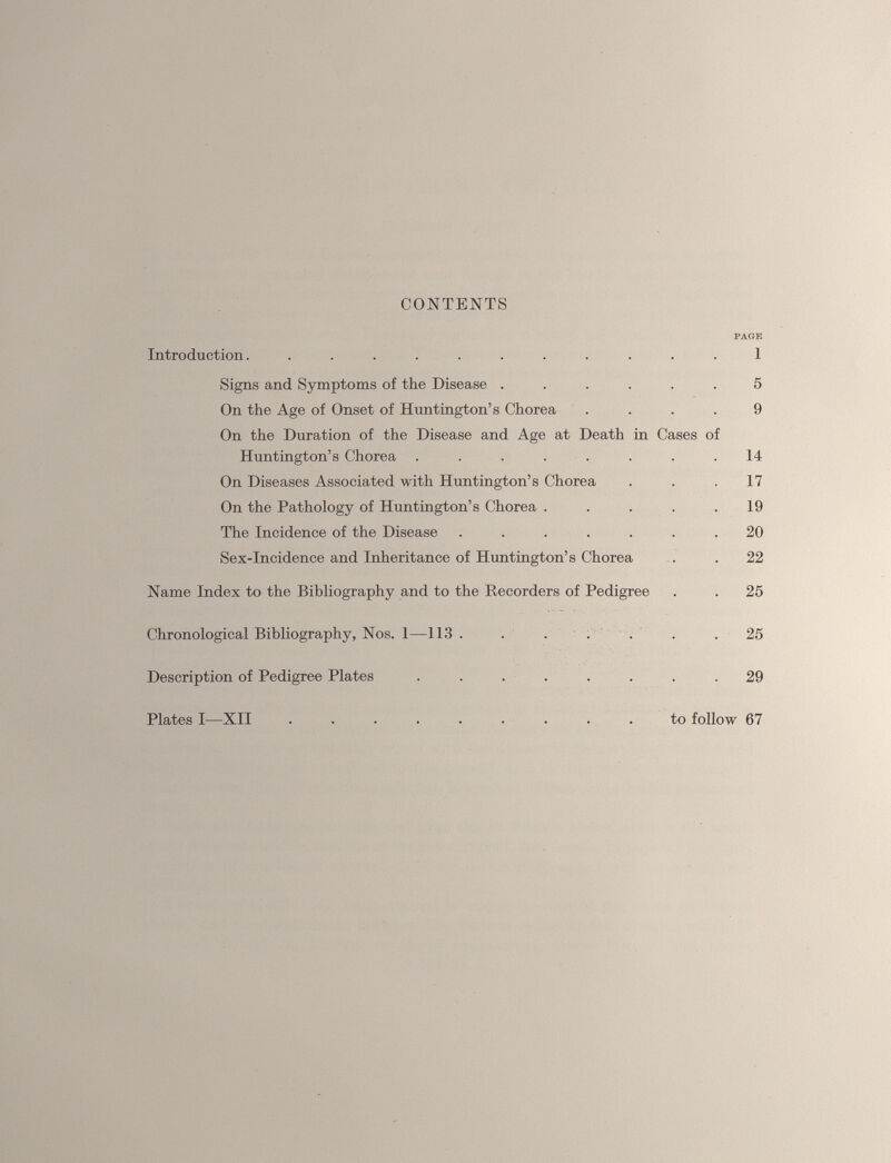 CONTENTS PAGE Introduction. ........... 1 Signs and Symptoms of the Disease ...... 5 On the Age of Onset of Huntington’s Chorea .... 9 On the Duration of the Disease and Age at Death in Cases of Huntington’s Chorea . . . . . . . .14 On Diseases Associated with Huntington’s Chorea ... 17 On the Pathology of Huntington’s Chorea . . . . .19 The Incidence of the Disease ....... 20 Sex-Incidence and Inheritance of Huntington’s Chorea . . 22 Name Index to the Bibliography and to the Recorders of Pedigree . . 25 Chronological Bibliography, Nos. 1—113 . . .... .25 Description of Pedigree Plates ........ 29 Plates I—XII to follow 67