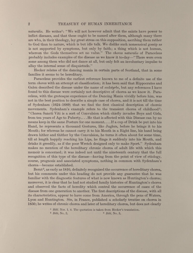 naturalis. He writes 1 : “We will not however admit that the saints have power to inflict diseases, and that these ought to he named after them, although many there are who, in their theology, lay great stress on this supposition, ascribing them rather to God than to nature, which is but idle talk. We dislike such nonsensical gossip as is not supported by symptoms, but only by faith; a thing which is not human, whereon the Gods themselves set no value.” The chorea naturalis of Paracelsus probably includes examples of the disease as we know it to-day—“ There were even some among them who did not dance at all, hut only felt an involuntary impulse to allay the internal sense of disquietude.” Hecker relates of the dancing mania in certain parts of Scotland, that in some families it seems to be hereditary. Paracelsus provides the earliest reference known to me of a definite use of the term chorea with an attempt at classification; it has been said that Hippocrates and Galen described the disease under the name of scelotyrbe, but any references I have found to this disease were certainly not descriptive of chorea as we know it. Para celsus, with the grotesque experience of the Dancing Mania vividly before him, was not in the best position to describe a simple case of chorea, and it is not till the time of Sydenham (1624-1689) that we find the first classical description of choreic movements. Sydenham’s example refers to the transient chorea of childhood 2 : “Chorea Sancti Viti is a sort of Convulsion which chiefly invades Boys and Girls, from ten years of Age to Puberty.... He that is affected with this Disease can by no means keep in the same Posture for one moment.... If a cup of Drink be put into his Hand, he represents a thousand Gestures, like Juglers, before he brings it to his Mouth; for whereas he cannot carry it to his Mouth in a Right line, his hand being drawn hither and thither by the Convulsion, he turns it often about for some time, till at length happily reaching his Lips, he flings it suddenly into his Mouth, and drinks it greedily, as if the poor Wretch designed only to make Sport.” Sydenham makes no mention of the hereditary chronic chorea of adult life with which this memoir is concerned; it was indeed not until the nineteenth century that the full recognition of this type of the disease—having from the point of view of etiology, course, prognosis and associated symptoms, nothing in common with Sydenham’s chorea—became established. Bernt 3 , as early as 1810, definitely recognised the occurrence of hereditary chorea, but his comments under this heading do not provide any guarantee that he was familiar with the diagnostic features of what is now known as Huntington’s chorea; moreover, it is clear that he had not studied family histories of Huntington’s chorea and observed the facts of heredity which control the occurrence of cases of the disease from one generation to another. The first descriptions of the disease, with all its characteristics, appear to have come from America, through the pens of Waters, Lyon and Huntington. See, in France, published a scholarly treatise on chorea in 1850; he writes of chronic chorea and later of hereditary chorea, but does not clearly 1 Bibl. Nos. 1, 4. The quotation is taken from Hecker’s translation. 2 Bibl. No. 2. 2 Bibl. No. 3.