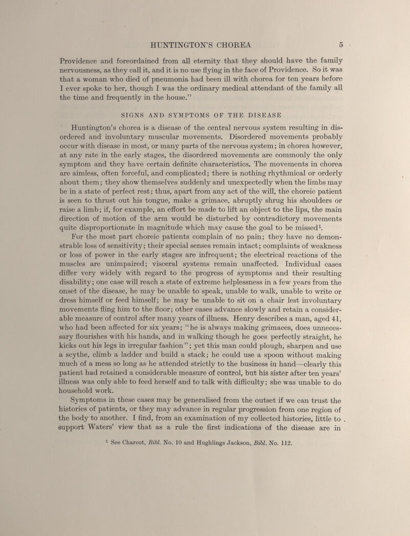 Providence and foreordained from all eternity that they should have the family nervousness, as they call it, and it is no use flying in the face of Providence. So it was that a woman who died of pneumonia had been ill with chorea for ten years before I ever spoke to her, though I was the ordinary medical attendant of the family all the time and frequently in the house.” SIGNS AND SYMPTOMS OP THE DISEASE Huntington’s chorea is a disease of the central nervous system resulting in dis ordered and involuntary muscular movements. Disordered movements probably occur with disease in most, or many parts of the nervous system; in chorea however, at any rate in the early stages, the disordered movements are commonly the only symptom and they have certain definite characteristics. The movements in chorea are aimless, often forceful, and complicated; there is nothing rhythmical or orderly about them; they show themselves suddenly and unexpectedly when the limbs may be in a state of perfect rest; thus, apart from any act of the will, the choreic patient is seen to thrust out his tongue, make a grimace, abruptly shrug his shoulders or raise a limb; if, for example, an effort be made to lift an object to the lips, the main direction of motion of the arm would be disturbed by contradictory movements quite disproportionate in magnitude which may cause the goal to be missed 1 . For the most part choreic patients complain of no pain; they have no demon strable loss of sensitivity; their special senses remain intact; complaints of weakness or loss of power in the early stages are infrequent; the electrical reactions of the muscles are unimpaired; visceral systems remain unaffected. Individual cases differ very widely with regard to the progress of symptoms and their resulting disability; one case will reach a state of extreme helplessness in a few years from the onset of the disease, he may be unable to speak, unable to walk, unable to write or dress himself or feed himself; he may be unable to sit on a chair lest involuntary movements fling him to the floor; other cases advance slowly and retain a consider able measure of control after many years of illness. Henry describes a man, aged 41, who had been affected for six years; “he is always making grimaces, does unneces sary flourishes with his hands, and in walking though he goes perfectly straight, he kicks out his legs in irregular fashion ”; yet this man could plough, sharpen and use a scythe, climb a ladder and build a stack; he could use a spoon without making much of a mess so long as he attended strictly to the business in hand—clearly this patient had retained a considerable measure of control, but his sister after ten years’ illness was only able to feed herself and to talk with difficulty; she was unable to do household work. Symptoms in these cases may be generalised from the outset if we can trust the histories of patients, or they may advance in regular progression from one region of the body to another. I find, from an examination of my collected histories, little to support Waters’ view that as a rule the first indications of the disease are in 1 See Charcot, Bibl. No. 10 and Hughlings Jackson, Bibl. No. 112.