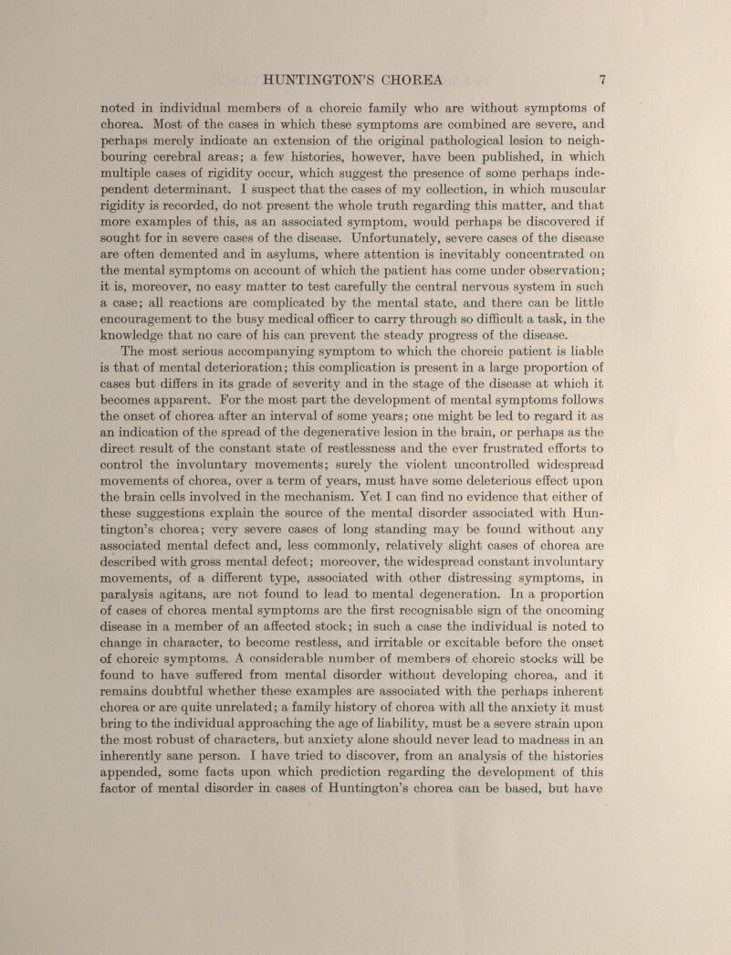 noted in individual members of a choreic family who are without symptoms of chorea. Most of the cases in which these symptoms are combined are severe, and perhaps merely indicate an extension of the original pathological lesion to neigh bouring cerebral areas; a few histories, however, have been published, in which multiple cases of rigidity occur, which suggest the presence of some perhaps inde pendent determinant. I suspect that the cases of my collection, in which muscular rigidity is recorded, do not present the whole truth regarding this matter, and that more examples of this, as an associated symptom, would perhaps be discovered if sought for in severe cases of the disease. Unfortunately, severe cases of the disease are often demented and in asylums, where attention is inevitably concentrated on the mental symptoms on account of which the patient has come under observation; it is, moreover, no easy matter to test carefully the central nervous system in such a case; all reactions are complicated by the mental state, and there can be little encouragement to the busy medical officer to carry through so difficult a task, in the knowledge that no care of his can prevent the steady progress of the disease. The most serious accompanying symptom to which the choreic patient is liable is that of mental deterioration; this complication is present in a large proportion of cases but differs in its grade of severity and in the stage of the disease at which it becomes apparent. For the most part the development of mental symptoms follows the onset of chorea after an interval of some years; one might be led to regard it as an indication of the spread of the degenerative lesion in the brain, or perhaps as the direct result of the constant state of restlessness and the ever frustrated efforts to control the involuntary movements; surely the violent uncontrolled widespread movements of chorea, over a term of years, must have some deleterious effect upon the brain cells involved in the mechanism. Yet I can find no evidence that either of these suggestions explain the source of the mental disorder associated with Hun tington’s chorea; very severe cases of long standing may be found without any associated mental defect and, less commonly, relatively slight cases of chorea are described with gross mental defect; moreover, the widespread constant involuntary movements, of a different type, associated with other distressing symptoms, in paralysis agitans, are not found to lead to mental degeneration. In a proportion of cases of chorea mental symptoms are the first recognisable sign of the oncoming disease in a member of an affected stock; in such a case the individual is noted to change in character, to become restless, and irritable or excitable before the onset of choreic symptoms. A considerable number of members of choreic stocks will be found to have suffered from mental disorder without developing chorea, and it remains doubtful whether these examples are associated with the perhaps inherent chorea or are quite unrelated; a family history of chorea with all the anxiety it must bring to the individual approaching the age of liability, must be a severe strain upon the most robust of characters,, but anxiety alone should never lead to madness in an inherently sane person. I have tried to discover, from an analysis of the histories appended, some facts upon which prediction regarding the development of this factor of mental disorder in cases of Huntington’s chorea can be based, but have