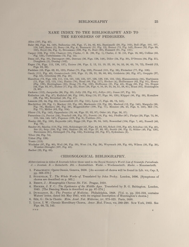 NAME INDEX TO THE BIBLIOGRAPHY AND TO THE RECORDERS OF PEDIGREES. Allen (107, Fig. 45). Bahr (82, Figs. 84, 149), Ballentine (83, Figs. 17, 24, 82, 85), Bastianelli (20, Fig. 103), Bell (Figs. 101, 107, 116, 140), Bemt (3), Berry (58, Fig. 4), Biemacki (31, Fig. 13), Boinet (75, Fig. 142), Bower (32, Figs. 99, 132), Boyd (84, Fig. 5), Brousseau (109, Fig. 9), Burr (90), Buzzard (91, Fig. 131). Casper (108, Fig. 119), Charcot (10), Clarke, C. K. (99, Fig. 1), Clarke, J. M. (51, Figs. 18, 86), Collins (52, Fig. 124), Curschmann (72, Fig. 14). Dana (47, Fig. 10), Davenport (89), Dercum (36, Figs. 138, 148), Diller (24, Fig. 30), D’Ormea (64, Fig. 51), Dunglison (5), Dunlap (102). Eager (76, Figs. 115, 136, 137), Entres (98, Figs. 2, 12, 15, 19, 22, 50, 54, 55, 56, 65, 70, 72), Ewald (13, Figs. 23, 32). Facklam (53, Figs. 62, 91, 123), Fisher (71, Fig. 102), Freund (101, Fig. 38), Frotscher (77, Fig. 108). Gaule (111, Fig. 49), Geratovitsch (103, Figs. 11, 29, 31, 39, 66, 89), Goldstein (85, Fig. 67), Greppin (37, Fig. 53), Grimberg (92, Fig. 48). Hamilton (73, Figs. 109, 111, 118, 121, 122, 125, 127, 128, 129, 130, 133, 134), Hammerstein (95), Harbinson (11, Figs. 112, 113, 114), Hattie (78), Head (66, Fig. 117), Hecker (4), Heilbronner (62, Fig. 91), Henry (Fig. 139), Herringham (25), Hoag (79, Fig. 102), Hoffmann (21, Fig. 43), Hogg (60, Fig. 76), Hoppe (44, Figs. 93, 97), Huber (17, Fig. 52), Huet (26, Figs. 6, 16, 20, 33, 34, 41, 58, 81), Hunt (93), Huntington (9, 80). Jackson (112), Jacquelin (96, Fig. 59), Jolly (33, Fig. 61), Jollye (61), Jones (67, Fig. 35). Kalischer (48, Fig. 47), Kalkhof (86, Fig. 100), Kling (15, 27, Figs. 90, 120), Klippel (96, Fig. 59), Kornilow (28, Fig. 98), Kronthal (48, Fig. 47). Lannois (22, 54, Fig. 25), Loewenfeld (57, Fig. 151), Lyon (7, Figs. 68, 73, 141). MacArthur (99, Fig. 1), Mackay (65, Fig. 69), Mackenzie (18, Fig. 28), Macleod (12, Fig. 146), Margulis (88, Fig. 78), Mathieu (96, Fig. 59), Meggendorfer (100, Fig. 71), Menzies (38, 43, Figs. 8, 140), Mill (70, Fig. 77), Müller (63, Fig. 104). Olmer (75, Fig. 142), Oppenheim (19, 44, Figs. 21, 93, 97), Osier (45, Figs. 36, 57). Paracelsus (1), Paviot (54), Peachell (68, Fig. 37), Peretti (16, Fig. 64), Pfeiffer (87), Phelps (39, Figs. 75, 96, 110, 144, 145, 147), Popenoe (109, Fig. 9), Purdum (81). Ranke (86, Fig. 100), Reynolds (40), Riggs (59, Figs. 26, 94, 143), Rosenthal (104, Figs. 7, 46), Russell (46, Fig. 79). Sander (8), Sântha (110, Fig. 105), Schlesinger (41, Figs. 44, 83, 95), Schob (105, Fig. 42), Schultze (55, Fig. 40), Sée (6), Seip (106, Fig. 106), Sinkler (29, 42, Figs. 27, 88, 92), Smith (56, Fig. 3), Solder (49, Fig. 126), Stevenson (81), Strümpell (74, Fig. 135), Suckling (30, Fig. 87), Sydenham (2). Tibor (94, Fig. 74). Usher (Fig. 139). Vessie (113). Wechsler (97, Fig. 80), Weil (96, Fig. 59), West (14, Fig. 28), Weyrauch (69, Fig. 60), Wilson (50, Fig. 36), Worster-Drought (107, Fig. 45). Zacher (23, Fig. 63). CHRONOLOGICAL BIBLIOGRAPHY. Abbreviations in titles of Journals follow those used in the Royal Society’s World List of Scientific Periodicals. J. = Journal. Z. — Zeitschrift. Zbl. = Zentralblatt. Wschr. = Wochenschrift. Mschr. = Monatsschrift. 1 2 3 4 5 6 7 1. Paracelsus: Opera Omnia, Geneva, 1658. [An account of chorea will be found in Lib. vn, Cap. 3, pp. 568-570.] 2. Sydenham, T.: The Whole Works of. Translated by John Pechy. London, 1696. [Symptoms of chorea are described on p. 561.] 3. Bernt, J.: Monographia Choreae Sti. Viti. Pragae, 1810. 4. Hecker, J. P. C.: The Epidemics of the Middle Ages. Translated by B. G. Babington. London, 1845. [The Dancing Mania is described on pp. 87-174.] 5. Dunglison, R.: The Practice of Medicine. Philadelphia, 1848. [Vol. n, pp. 216-218, contains Waters’ letter, dated 5th May 1841, with its original description of Huntington’s chorea.] 6. Sée, G. : De la Chorée. Mém. Acad. Nat. Médecine , xv, 373-525. Paris, 1850. 7. Lyon, I. W. : Chronic Hereditary Chorea. Amer. Med. Times, vn, 289-290. New York, 1863. See Figs. 68, 73, 141.