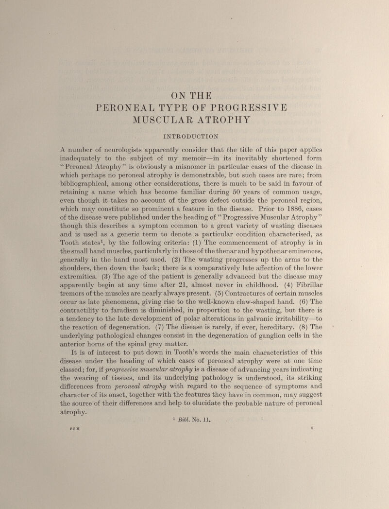 ON THE PERONEAL TYPE OF PROGRESSIVE MUSCULAR ATROPHY INTRODUCTION A number of neurologists apparently consider that the title of this paper applies inadequately to the subject of my memoir—in its inevitably shortened form “Peroneal Atrophy” is obviously a misnomer in particular cases of the disease in which perhaps no peroneal atrophy is demonstrable, but such cases are rare; from bibliographical, among other considerations, there is much to be said in favour of retaining a name which has become familiar during 50 years of common usage, even though it takes no account of the gross defect outside the peroneal region, which may constitute so prominent a feature in the disease. Prior to 1886, cases of the disease were published under the heading of “Progressive Muscular Atrophy” though this describes a symptom common to a great variety of wasting diseases and is used as a generic term to denote a particular condition characterised, as Tooth states 1 , by the following criteria: (1) The commencement of atrophy is in the small hand muscles, particularly in those of the thenar and hypothenar eminences, generally in the hand most used. (2) The wasting progresses up the arms to the shoulders, then down the back; there is a comparatively late affection of the lower extremities. (3) The age of the patient is generally advanced but the disease may apparently begin at any time after 21, almost never in childhood. (4) Fibrillar tremors of the muscles are nearly always present. (5) Contractures of certain muscles occur as late phenomena, giving rise to the well-known claw-shaped hand. (6) The contractility to faradism is diminished, in proportion to the wasting, but there is a tendency to the late development of polar alterations in galvanic irritability—to the reaction of degeneration. (7) The disease is rarely, if ever, hereditary. (8) The underlying pathological changes consist in the degeneration of ganglion cells in the anterior horns of the spinal grey matter. It is of interest to put down in Tooth’s words the main characteristics of this disease under the heading of which cases of peroneal atrophy were at one time classed; for, if progressive muscular atrophy is a disease of advancing years indicating the wearing of tissues, and its underlying pathology is understood, its striking differences from peroneal atrophy with regard to the sequence of symptoms and character of its onset, together with the features they have in common, may suggest the source of their differences and help to elucidate the probable nature of peroneal atrophy. 1 Bibl. No. 11.