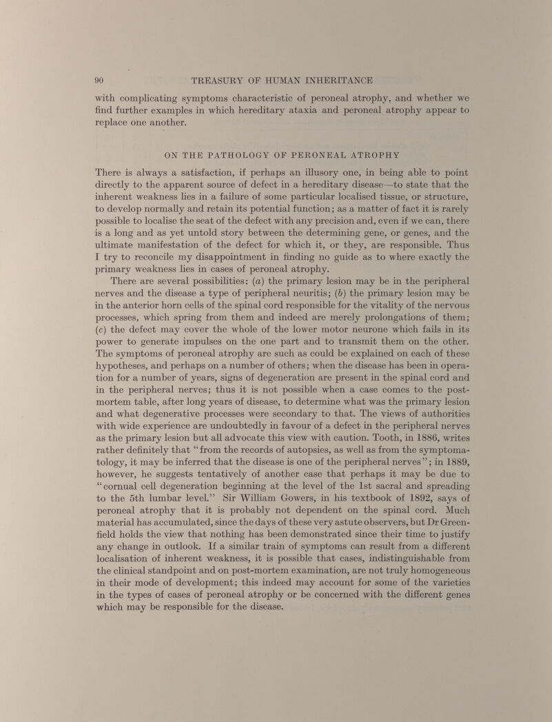 with complicating symptoms characteristic of peroneal atrophy, and whether we find further examples in which hereditary ataxia and peroneal atrophy appear to replace one another. ON THE PATHOLOGY OF PERONEAL ATROPHY There is always a satisfaction, if perhaps an illusory one, in being able to point directly to the apparent source of defect in a hereditary disease—to state that the inherent weakness lies in a failure of some particular localised tissue, or structure, to develop normally and retain its potential function; as a matter of fact it is rarely possible to localise the seat of the defect with any precision and, even if we can, there is a long and as yet untold story between the determining gene, or genes, and the ultimate manifestation of the defect for which it, or they, are responsible. Thus I try to reconcile my disappointment in finding no guide as to where exactly the primary weakness lies in cases of peroneal atrophy. There are several possibilities: (a) the primary lesion may be hi the peripheral nerves and the disease a type of peripheral neuritis; ( b) the primary lesion may be in the anterior horn cells of the spinal cord responsible for the vitality of the nervous processes, which spring from them and indeed are merely prolongations of them; (c) the defect may cover the whole of the lower motor neurone which fails in its power to generate impulses on the one part and to transmit them on the other. The symptoms of peroneal atrophy are such as could be explained on each of these hypotheses, and perhaps on a number of others; when the disease has been in opera tion for a number of years, signs of degeneration are present in the spinal cord and in the peripheral nerves; thus it is not possible when a case comes to the post mortem table, after long years of disease, to determine what was the primary lesion and what degenerative processes were secondary to that. The views of authorities with wide experience are undoubtedly in favour of a defect in the peripheral nerves as the primary lesion but all advocate this view with caution. Tooth, in 1886, writes rather definitely that “ from the records of autopsies, as well as from the symptoma tology, it may be inferred that the disease is one of the peripheral nerves ”; in 1889, however, he suggests tentatively of another case that perhaps it may be due to “cornual cell degeneration beginning at the level of the 1st sacral and spreading to the 5th lumbar level.” Sir William Gowers, in his textbook of 1892, says of peroneal atrophy that it is probably not dependent on the spinal cord. Much material has accumulated, since the days of these very astute observers, but Dr Green field holds the view that nothing has been demonstrated since their time to justify any change in outlook. If a similar train of symptoms can result from a different localisation of inherent weakness, it is possible that cases, indistinguishable from the clinical standpoint and on post-mortem examination, are not truly homogeneous in their mode of development; this indeed may account for some of the varieties in the types of cases of peroneal atrophy or be concerned with the different genes which may be responsible for the disease.