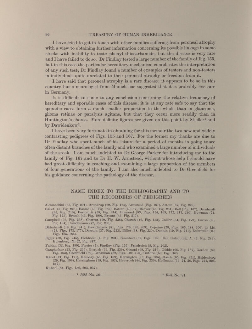 I have tried to get in touch with other families suffering from peroneal atrophy with a view to obtaining further information concerning its possible linkage in some stocks with inability to taste phenyl thiocarbamide, but the disease is very rare and I have failed to do so. Dr Findlay tested a large number of the family of Fig. 155, but in this case the particular hereditary mechanism complicates the interpretation of any such test; Dr Findlay found a number of examples of tasters and non-tasters in individuals quite unrelated to their peroneal atrophy or freedom from it. I have said that peroneal atrophy is a rare disease; it appears to be so in this country but a neurologist from Munich has suggested that it is probably less rare in Germany. It is difficult to come to any conclusion concerning the relative frequency of hereditary and sporadic cases of this disease; it is at any rate safe to say that the sporadic cases form a much smaller proportion to the whole than in glaucoma, glioma retinae or paralysis agitans, but that they occur more readily than in Huntington’s chorea. More definite figures are given on this point by Stiefler 1 and by Dawidenkow 2 . I have been very fortunate in obtaining for this memoir the two new and widely contrasting pedigrees of Figs. 155 and 167. For the former my thanks are due to Dr Findlay who spent much of his leisure for a period of months in going to see often distant branches of the family and who examined a large number of individuals of the stock. I am much indebted to Dr George Parker for introducing me to the family of Fig. 167 and to Dr H. W. Armstead, without whose help I should have had great difficulty in reaching and examining a large proportion of the members of four generations of the family. I am also much indebted to Dr Greenfield for his guidance concerning the pathology of the disease. NAME INDEX TO THE BIBLIOGRAPHY AND TO THE RECORDERS OF PEDIGREES Alessandrini (53, Fig. 201), Arendrup (79, Fig. 174), Armstead (Fig. 167), Artom (67, Fig. 229). Ballet (42, Fig. 228), Bassoe (66, Fig. 182), Batten (40, 57), Beevor (45, Fig. 231), Bell (Fig. 167), Bernhardt (25, Fig. 210), Bertolotti (58, Fig. 214), Biemond (83, Figs. 154, 169, 172, 213, 240), Bowman (74, Fig. 175), Brasch (43, Fig. 190), Bryant (46, Fig. 217). Campbell (36, Fig. 238), Charcot (10, Fig. 236), Church (49, Fig. 153), Collier (54, Fig. 179), Currie (80, Fig. 184), Curschmann (72, Fig. 208). Dahnhardt (18, Fig. 241), Dawidenkow (81, Figs. 176, 193, 209), Dejerine (28, Figs. 165, 188, 200), de Lisi (73, Figs. 173, 177), Dercum (37, Fig. 233), Diller (38, Fig. 220), Donkin (19, Fig. 211), Dubreuilh (20, Figs. 185, 186). Egger (30, Fig. 245), Eichhorst (4, Fig. 204), Eisenbud (82, Figs. 192, 198), Eulenburg, A. (3, Fig. 243), Eulenburg, M. (2, Fig. 247). Fabian (32, Fig. 199), Ferrier (7), Findlay (Fig. 155), Friedreich (5, Fig. 202). Ganghofner (23, Fig. 235), Gierlich (55, Fig. 239), Giraud (69, Fig. 219), Godde (68, Fig. 187), Gordon (89, Fig. 163), Greenfield (60), Grossman (82, Figs. 192, 198), Guthrie (59, Fig. 162). Hanel (21, Fig. 171), Halliday (56, Fig. 189), Harrington (13, Fig. 205), Hatch (65, Fig. 221), Heldenberg (29, Fig. 196), Herringham (15, Fig. 152), Heveroch (44, Fig. 230), Hoffmann (16, 24, 26, Figs. 224, 226, 242). Kiihnel (84, Figs. 156, 203, 237). 1 Bibl. No. 50. 2 Bibl. No. 81.