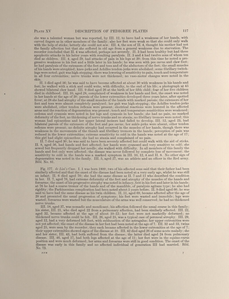 she was a talented woman but was reported, by III. 12, to have had a weakness of her hands, with curved fingers as in other members of the family; also her feet were weak so that she could only walk with the help of sticks; latterly she could not sew. III. 4, the son of II. 4, thought his mother had not the family affection but that she suffered in old age from a general weakness due to starvation. The recorder concluded that II. 4 was affected, perhaps not severely. II. 3 had been healthy but had three apoplectic attacks in his latter years with resulting paralysis. II. 3 and 4 had twelve sons of whom ten died as children. III. 4, aged 29, had attacks of pain in his legs at 20; from this time he noted a pro gressive weakness in his feet and a little later in his hands; ho was seen with pes cavus and claw foot; he had paralysis of the extensors of the feet and toes and of the abductors of the feet; the small muscles of his hands were atrophied; knee-jerks and Achilles tendon-jerks were abolished; some fibrillary twitch- ings were noted; gait was high-stepping; there was lowering of sensitivity to pain, touch and temperature in all four extremities; nerve trunks were not thickened; no vaso-motor changes were noted in the skin. II. 5 died aged 56 ; he was said to have become affected at about 30 with weakness in his hands and feet; he walked with a stick and could write, with difficulty, to the end of his life; a photograph at 45 showed bilateral claw hand. III. 9 died aged 26 at the birth of her fifth child; four of her five children died in childhood. III. 10, aged 28, complained of weakness in her hands and feet, the onset was noted in her hands at the age of 20; paresis of the lower extremities developed three years later, after spotted fever; at 28 she had atrophy of the small muscles of the hands with marked paresis; the extensors of her feet and toes were almost completely paralysed; her gait was high-stepping; the Achilles tendon-jerks were abolished, other tendon reflexes were present; electrical reactions were lowered in the affected areas and the reaction of degeneration was present; touch and temperature sensitivities were weakened; oedema and cyanosis were noted in her legs and cyanosis in her hands; she had no pain, no marked deformity of the feet, no thickening of nerve trunks and no ataxia; no fibrillary tremors were noted; this woman had epicanthus and her upper lateral incisors had failed to develop. III. 12, aged 23, had bilateral paresis of the extensors of the feet and pes cavus; her ankle-jerks were absent, other tendon reflexes were present; no definite atrophy had occurred in the muscles of her hands, though there was weakness in the movements of the thumb and fibrillary tremors in the hands; perception of pain was reduced in the lower extremities; extreme sensitivity to cold in the hands was noted at the age of 17; this girl had slight epicanthus; she had no ataxia and complained of no pain. II. 7 died aged 30; he was said to have been severely affected but could walk with the aid of sticks. II. 8, aged 56, had hands and feet affected; her hands were cyanosed and very sensitive to cold; she sewed but frequently dropped her needle; she walked with difficulty. In all members of this family the hands and feet only were affected; the disease was never followed by complete loss of movement; the sensitivity to cold in the hands was a marked symptom in III. 10, 12, 4 and II. 8. No other sign of degeneration was noted in the family. III. 5, aged 27, was an athlete and an officer in the Red army. Bibl. No. 81. Fig. 177. de Lisi’s Case. I. 1 was born 1809; two of his affected sons said that their father had been similarly affected and that the onset of the disease had been noted at a very early age, whilst he was still an infant. II. 6 died aged 70; she had the same disease as II. 7 and li who described the condition in her. II. 7, aged 76, had extreme deformity of the feet and atrophy of the muscles of the hands and forearms; the onset of his progressive atrophy was noted in infancy, first in his feet and later in his hands; at 76 he had a coarse tremor of the hands and of the mandible, of paralysis agitans type; he also had rigidity; the Parkinsonian complication had been noted about 5 years before. II. 9 died aged 66; he was said to have had the same disease as his twin children. II. 11, aged 69, became affected after the age of 20 and presented the usual progression of symptoms; his feet were wasted and immobile; legs were wasted; forearms were wasted but the musculature of the arms was well conserved; he had no thickened nerve trunks. III. 18, aged 37, was nomadic and mendicant; his affection followed the usual course in this family; his sister, III. 21, who died aged 22 from a pulmonary affection, had been similarly affected. III. 22, aged 32, became affected at the age of about 10-12; her feet were not markedly deformed; no thickened nerve trunks could be felt. III. 26, aged 25, was a typical case of peroneal atrophy. III. 29, aged 12, had a very deformed left foot, with subluxation of the astragalus; her upper extremities were not yet affected; the onset of the disease in her feet had been noted at the age of 7. III. 32 and 33, twins aged 25, were seen by the recorder; they each became affected in the lower extremities at the age of 7; their upper extremities showed signs of the disease at 10. III. 42 died aged 26 of some acute malady; she and her sister, III. 43, had both suffered from the disease; the latter died aged 24 from pulmonary disease. III. 46, aged 17, had both legs affected at the age of 11; her feet were in the equino-varus position and were much deformed; her arms and forearms were still in good condition. The onset of the disease was early in this family and no affected individual of generation III had married. Bibl. No. 73.