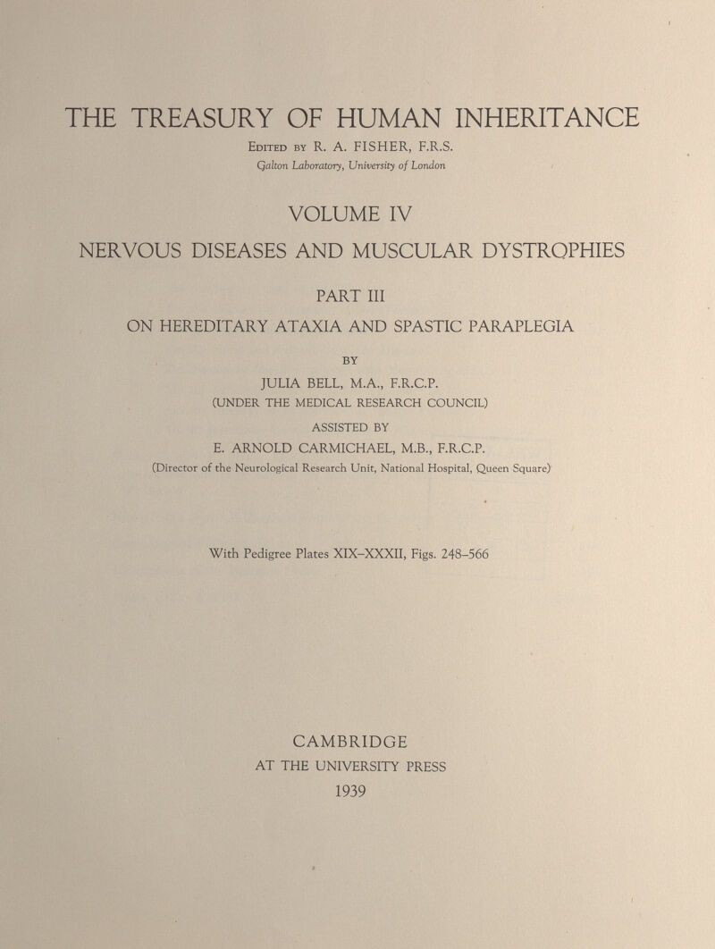 THE TREASURY OF HUMAN INHERITANCE Edited by R. A. FISHER, F.R.S. Qalton Laboratory, University of London VOLUME IV NERVOUS DISEASES AND MUSCULAR DYSTROPHIES PART III ON HEREDITARY ATAXIA AND SPASTIC PARAPLEGIA JULIA BELL, M.A., F.R.C.P. (UNDER THE MEDICAL RESEARCH COUNCIL) ASSISTED BY E. ARNOLD CARMICHAEL, M.B., F.R.C.P. (Director of the Neurological Research Unit, National Hospital, Queen Square) With Pedigree Plates XIX-XXXII, Figs. 248-566 CAMBRIDGE AT THE UNIVERSITY PRESS 1939