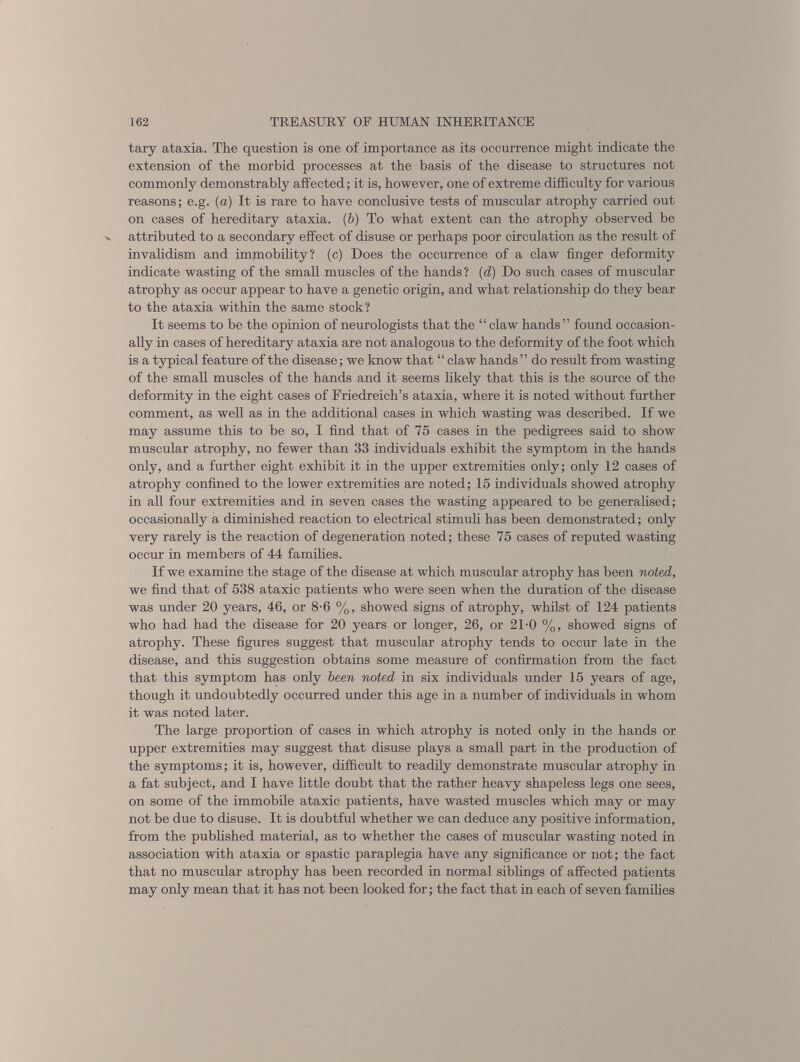 tary ataxia. The question is one of importance as its occurrence might indicate the extension of the morbid processes at the basis of the disease to structures not commonly demonstrably affected; it is, however, one of extreme difficulty for various reasons; e.g. (a) It is rare to have conclusive tests of muscular atrophy carried out on cases of hereditary ataxia. ( b ) To what extent can the atrophy observed be attributed to a secondary effect of disuse or perhaps poor circulation as the result of invalidism and immobility? (c) Does the occurrence of a claw finger deformity indicate wasting of the small muscles of the hands? ( d) Do such cases of muscular atrophy as occur appear to have a genetic origin, and what relationship do they bear to the ataxia within the same stock? It seems to be the opinion of neurologists that the “ claw hands ” found occasion ally in cases of hereditary ataxia are not analogous to the deformity of the foot which is a typical feature of the disease; we know that “claw hands ” do result from wasting of the small muscles of the hands and it seems likely that this is the source of the deformity in the eight cases of Friedreich’s ataxia, where it is noted without further comment, as well as in the additional cases in which wasting was described. If we may assume this to be so, I find that of 75 cases in the pedigrees said to show muscular atrophy, no fewer than 33 individuals exhibit the symptom in the hands only, and a further eight exhibit it in the upper extremities only; only 12 cases of atrophy confined to the lower extremities are noted; 15 individuals showed atrophy in all four extremities and in seven cases the wasting appeared to be generalised; occasionally a diminished reaction to electrical stimuli has been demonstrated; only very rarely is the reaction of degeneration noted; these 75 cases of reputed wasting occur in members of 44 families. If we examine the stage of the disease at which muscular atrophy has been noted, we find that of 538 ataxic patients who were seen when the duration of the disease was under 20 years, 46, or 8-6 %, showed signs of atrophy, whilst of 124 patients who had had the disease for 20 years or longer, 26, or 21-0 %, showed signs of atrophy. These figures suggest that muscular atrophy tends to occur late in the disease, and this suggestion obtains some measure of confirmation from the fact that this symptom has only been noted in six individuals under 15 years of age, though it undoubtedly occurred under this age in a number of individuals in whom it was noted later. The large proportion of cases in which atrophy is noted only in the hands or upper extremities may suggest that disuse plays a small part in the production of the symptoms; it is, however, difficult to readily demonstrate muscular atrophy in a fat subject, and I have little doubt that the rather heavy shapeless legs one sees, on some of the immobile ataxic patients, have wasted muscles which may or may not be due to disuse. It is doubtful whether we can deduce any positive information, from the published material, as to whether the cases of muscular wasting noted in association with ataxia or spastic paraplegia have any significance or not; the fact that no muscular atrophy has been recorded in normal siblings of affected patients may only mean that it has not been looked for; the fact that in each of seven families